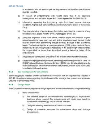 IRC:SP:73-2018
44
In addition to this, all tests as per the requirements of MORTH Specifications
shall be reported.
b) In respect of embankments with height more than 6 m, additional
investigations and soil tests as per IRC:75 and Appendix 10 of IRC:SP:19.
c) Information regarding the topography, high flood level, natural drainage
conditions, highest sub-soil water level, and the nature and extent of inundation,
if any.
d) The characteristics of embankment foundation including the presence of any
unsuitable/weak strata, marshy areas, waterlogged areas, etc.
e) Along the alignment of the road, where unstable strata, soft material or poor
subsoil conditions have been met with at the foundation level, the soil profile
shall be drawn after determining through borings, the type of soil at different
levels. The borings shall be at maximum interval of 100 m to a depth of 2 m or
more below the existing ground as necessary. In the case of high embankments,
the borings shall be taken down to a depth equal to twice the height of the
embankment.
f) Any particular construction problems of the area or other important features.
g) Geotechnical properties of pond ash, covering parameters specified in Table 1of
IRC:SP:58 and Optimum Moisture Content (OMC) - dry density relationship for
heavy compaction. This information shall be furnished, in case pond ash is used
in embankment construction.
4.4.3 Soil Investigations for Cut Sections
Soil investigations and tests shall be carried out in accordance with the requirements specified in
IRC:SP:19 and information regarding depth of water table, seepage flow, presence of any weak,
unstable or problematic strata.
4.4.4 Design Report
The Concessionaire shall prepare the design report with all relevant details including the following:
i) Road Embankment
a) The detailed design of the embankment, remedial/ground improvement
treatment where required. For embankments with height more than 6 m,
construction methodology should also be included.
b) Design of retaining walls/reinforced earth structures.
c) Design of protection measures for embankment slope and drainage
arrangement.
 