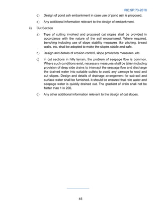 IRC:SP:73-2018
45
d) Design of pond ash embankment in case use of pond ash is proposed.
e) Any additional information relevant to the design of embankment.
ii) Cut Section
a) Type of cutting involved and proposed cut slopes shall be provided in
accordance with the nature of the soil encountered. Where required,
benching including use of slope stability measures like pitching, breast
walls, etc. shall be adopted to make the slopes stable and safe.
b) Design and details of erosion control, slope protection measures, etc.
c) In cut sections in hilly terrain, the problem of seepage flow is common.
Where such conditions exist, necessary measures shall be taken including
provision of deep side drains to intercept the seepage flow and discharge
the drained water into suitable outlets to avoid any damage to road and
cut slopes. Design and details of drainage arrangement for sub-soil and
surface water shall be furnished. It should be ensured that rain water and
seepage water is quickly drained out. The gradient of drain shall not be
flatter than 1 in 200.
d) Any other additional information relevant to the design of cut slopes.
 