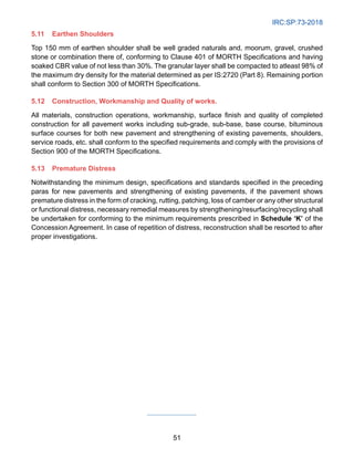 IRC:SP:73-2018
51
5.11 Earthen Shoulders
Top 150 mm of earthen shoulder shall be well graded naturals and, moorum, gravel, crushed
stone or combination there of, conforming to Clause 401 of MORTH Specifications and having
soaked CBR value of not less than 30%. The granular layer shall be compacted to atleast 98% of
the maximum dry density for the material determined as per IS:2720 (Part 8). Remaining portion
shall conform to Section 300 of MORTH Specifications.
5.12 Construction, Workmanship and Quality of works.
All materials, construction operations, workmanship, surface finish and quality of completed
construction for all pavement works including sub-grade, sub-base, base course, bituminous
surface courses for both new pavement and strengthening of existing pavements, shoulders,
service roads, etc. shall conform to the specified requirements and comply with the provisions of
Section 900 of the MORTH Specifications.
5.13 Premature Distress
Notwithstanding the minimum design, specifications and standards specified in the preceding
paras for new pavements and strengthening of existing pavements, if the pavement shows
premature distress in the form of cracking, rutting, patching, loss of camber or any other structural
or functional distress, necessary remedial measures by strengthening/resurfacing/recycling shall
be undertaken for conforming to the minimum requirements prescribed in Schedule ‘K’ of the
Concession Agreement. In case of repetition of distress, reconstruction shall be resorted to after
proper investigations.
 