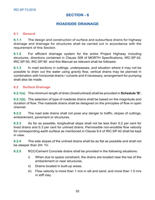 IRC:SP:73-2018
52
SECTION - 6
ROADSIDE DRAINAGE
6.1 General
6.1.1 The design and construction of surface and subsurface drains for highway
drainage and drainage for structures shall be carried out in accordance with the
requirement of this Section.
6.1.2 For efficient drainage system for the entire Project Highway including
structures, directions contained in Clause 309 of MORTH Specifications, IRC:SP:42,
IRC:SP:50, IRC:SP:90 and this Manual as relevant shall be followed.
6.1.3 In road sections in cuttings, underpasses, and situation where it may not be
possible to drain out the water using gravity flow, vertical drains may be planned in
combination with horizontal drains / culverts and if necessary, arrangement for pumping
shall also be made.
6.2 Surface Drainage
6.2.1(a) The minimum length of drain (lined/unlined) shall be provided in Schedule 'B'.
6.2.1(b) The selection of type of roadside drains shall be based on the magnitude and
duration of flow. The roadside drains shall be designed on the principles of flow in open
channel.
6.2.2 The road side drains shall not pose any danger to traffic, slopes of cuttings,
embankment, pavement or structures.
6.2.3 As far as possible, longitudinal slope shall not be less than 0.2 per cent for
lined drains and 0.3 per cent for unlined drains. Permissible non-erodible flow velocity
for corresponding earth surface as mentioned in Clause 9.4 of IRC:SP:42 shall be kept
in view.
6.2.4 The side slopes of the unlined drains shall be as flat as possible and shall not
be steeper than 2H: 1V.
6.2.5 RCC/Cement Concrete drains shall be provided in the following situations:
i) When due to space constraint, the drains are located near the toe of the
embankment or near structures.
ii) Drains located in built-up areas.
iii) Flow velocity is more than 1 m/s in silt and sand; and more than 1.5 m/s
in stiff clay.
 