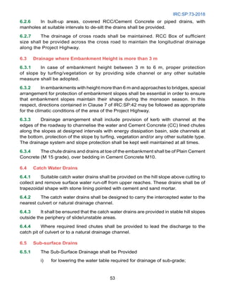 IRC:SP:73-2018
53
6.2.6 In built-up areas, covered RCC/Cement Concrete or piped drains, with
manholes at suitable intervals to de-silt the drains shall be provided.
6.2.7 The drainage of cross roads shall be maintained. RCC Box of sufficient
size shall be provided across the cross road to maintain the longitudinal drainage
along the Project Highway.
6.3	Drainage where Embankment Height is more than 3 m
6.3.1 In case of embankment height between 3 m to 6 m, proper protection
of slope by turfing/vegetation or by providing side channel or any other suitable
measure shall be adopted.
6.3.2 In embankments with height more than 6 m and approaches to bridges, special
arrangement for protection of embankment slopes shall be essential in order to ensure
that embankment slopes maintain their shape during the monsoon season. In this
respect, directions contained in Clause 7 of IRC:SP:42 may be followed as appropriate
for the climatic conditions of the area of the Project Highway.
6.3.3 Drainage arrangement shall include provision of kerb with channel at the
edges of the roadway to channelise the water and Cement Concrete (CC) lined chutes
along the slopes at designed intervals with energy dissipation basin, side channels at
the bottom, protection of the slope by turfing, vegetation and/or any other suitable type.
The drainage system and slope protection shall be kept well maintained at all times.
6.3.4 The chute drains and drains at toe of the embankment shall be of Plain Cement
Concrete (M 15 grade), over bedding in Cement Concrete M10.
6.4 Catch Water Drains
6.4.1 Suitable catch water drains shall be provided on the hill slope above cutting to
collect and remove surface water run-off from upper reaches. These drains shall be of
trapezoidal shape with stone lining pointed with cement and sand mortar.
6.4.2 The catch water drains shall be designed to carry the intercepted water to the
nearest culvert or natural drainage channel.
6.4.3 It shall be ensured that the catch water drains are provided in stable hill slopes
outside the periphery of slide/unstable areas.
6.4.4 Where required lined chutes shall be provided to lead the discharge to the
catch pit of culvert or to a natural drainage channel.
6.5 Sub-surface Drains
6.5.1 The Sub-Surface Drainage shall be Provided
i) for lowering the water table required for drainage of sub-grade;
 