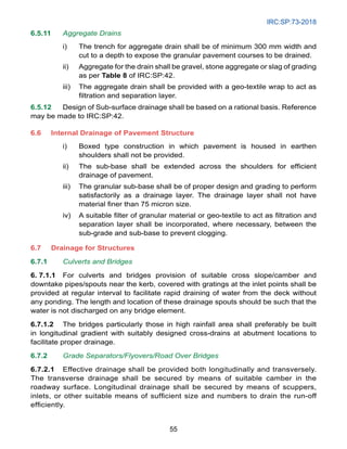 IRC:SP:73-2018
55
6.5.11 Aggregate Drains
i) The trench for aggregate drain shall be of minimum 300 mm width and
cut to a depth to expose the granular pavement courses to be drained.
ii) Aggregate for the drain shall be gravel, stone aggregate or slag of grading
as per Table 8 of IRC:SP:42.
iii) The aggregate drain shall be provided with a geo-textile wrap to act as
filtration and separation layer.
6.5.12 Design of Sub-surface drainage shall be based on a rational basis. Reference
may be made to IRC:SP:42.
6.6 Internal Drainage of Pavement Structure
i) Boxed type construction in which pavement is housed in earthen
shoulders shall not be provided.
ii) The sub-base shall be extended across the shoulders for efficient
drainage of pavement.
iii) The granular sub-base shall be of proper design and grading to perform
satisfactorily as a drainage layer. The drainage layer shall not have
material finer than 75 micron size.
iv) A suitable filter of granular material or geo-textile to act as filtration and
separation layer shall be incorporated, where necessary, between the
sub-grade and sub-base to prevent clogging.
6.7	Drainage for Structures
6.7.1 Culverts and Bridges
6. 7.1.1 For culverts and bridges provision of suitable cross slope/camber and
downtake pipes/spouts near the kerb, covered with gratings at the inlet points shall be
provided at regular interval to facilitate rapid draining of water from the deck without
any ponding. The length and location of these drainage spouts should be such that the
water is not discharged on any bridge element.
6.7.1.2 The bridges particularly those in high rainfall area shall preferably be built
in longitudinal gradient with suitably designed cross-drains at abutment locations to
facilitate proper drainage.
6.7.2 Grade Separators/Flyovers/Road Over Bridges
6.7.2.1 Effective drainage shall be provided both longitudinally and transversely.
The transverse drainage shall be secured by means of suitable camber in the
roadway surface. Longitudinal drainage shall be secured by means of scuppers,
inlets, or other suitable means of sufficient size and numbers to drain the run-off
efficiently.
 