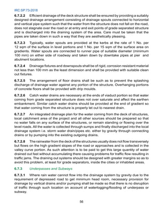 IRC:SP:73-2018
56
6.7.2.2 Efficient drainage of the deck structure shall be ensured by providing a suitably
designed drainage arrangement consisting of drainage spouts connected to horizontal
and vertical pipe system such that the water from the structure does not fall on the road,
does not stagnate over the road or at entry and exit points of grade separated structure
and is discharged into the draining system of the area. Care must be taken that the
pipes are taken down in such a way that they are aesthetically pleasing.
6.7.2.3 Typically, water spouts are provided at the kerbs at the rate of 1 No. per
12 sqm of the surface in level portions and 1 No. per 15 sqm of the surface area on
gradients. Water spouts are connected to runner pipe of suitable diameter (minimum
100 mm) on either side of roadway and taken down by downtake pipes at pier and
abutment locations.
6.7.2.4 Drainage fixtures and downspouts shall be of rigid, corrosion resistant material
not less than 100 mm as the least dimension and shall be provided with suitable clean
out fixtures.
6.7.2.5 The arrangement of floor drains shall be such as to prevent the splashing
discharge of drainage water against any portion of the structure. Overhanging portions
of concrete floors shall be provided with drip moulds.
6.7.2.6 Catch water drains are necessary at the ends of viaduct portion so that water
coming from grade separated structure does not over saturate and affect the earthen
embankment. Similar catch water drains should be provided at the end of gradient so
that water coming from the structure is properly let out to nearest drain.
6.7.2.7 An integrated drainage plan for the water coming from the deck of structures,
local catchment area of the project and all other sources should be prepared so that
no water falls on any surface of the structures, or remain standing or flowing over the
level roads. All the water is collected through sumps and finally discharged into the local
drainage system i.e. storm water drain/pipes etc. either by gravity through connecting
drains or by pumping into the existing outgoing drains.
6.7.2.8 The rainwater from the deck of the structures usually does not flow transversely
but flows on the high gradient slopes of the road or approaches and is collected in the
valley curve portion. As such attention is to be paid to get this large quantity of water
drained out fast without accumulating there causing problems for traffic flow resulting in
traffic jams. The draining out systems should be designed with greater margins so as to
avoid this problem, at least for grade separators, inside the cities or inhabited areas.
6.7.3 Underpasses and Subways
6.7.3.1 Where rain water cannot flow into the drainage system by gravity due to the
requirement of depressed road to get minimum head room, necessary provision for
drainage by vertical drains and/or pumping shall be made so that there is no disruption
of traffic through such location on account of waterlogging/flooding of underpass or
subway.
 