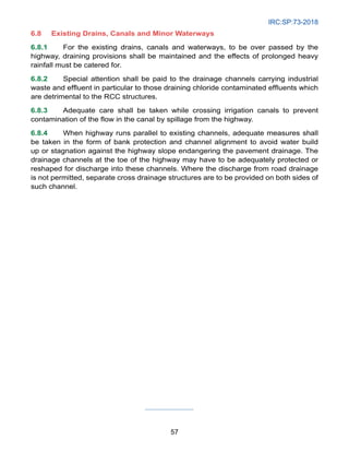 IRC:SP:73-2018
57
6.8 Existing Drains, Canals and Minor Waterways
6.8.1 For the existing drains, canals and waterways, to be over passed by the
highway, draining provisions shall be maintained and the effects of prolonged heavy
rainfall must be catered for.
6.8.2 Special attention shall be paid to the drainage channels carrying industrial
waste and effluent in particular to those draining chloride contaminated effluents which
are detrimental to the RCC structures.
6.8.3 Adequate care shall be taken while crossing irrigation canals to prevent
contamination of the flow in the canal by spillage from the highway.
6.8.4 When highway runs parallel to existing channels, adequate measures shall
be taken in the form of bank protection and channel alignment to avoid water build
up or stagnation against the highway slope endangering the pavement drainage. The
drainage channels at the toe of the highway may have to be adequately protected or
reshaped for discharge into these channels. Where the discharge from road drainage
is not permitted, separate cross drainage structures are to be provided on both sides of
such channel.
 