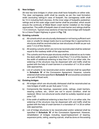 IRC:SP:73-2018
59
ii) New bridges
		 All new two lane bridges in urban area shall have footpaths on either side.
The clear carriageway width shall be exactly as per the road formation
width (excluding railing).In case of footpath, the carriageway width shall
be 13 m including Kerb shyness. At the inner edge of footpaths pedestrian
railings and at the outer edge crash barrier shall be provided, which would
ensure the continuity of Metal Beam crash barrier installed on the bridge
approaches. The width of footpath clear of crash barrier and railings shall be
1.5 m minimum. Typical cross sections of new two lane bridge with footpath
for a 2-lane Project Highway is given in Fig. 7.6.
iii) Existing culverts
a) All culverts which are structurally distressed or not having sufficient vent
size or unsafe for design loads due to surcharge like in approaches to
structures shall be reconstructed as new structures of width as per sub
para 7.3 (i) of this Section.
b) All existing culverts which are not to be reconstructed shall be widened
equal to the roadway width of the approaches.
c) The culverts and Hume pipe structures shall be widened so as to make
the deck width same as specified in Sub Para 7.3 (i) of this Section. If
the width of additional widening is less than 0.5 m on either side, the
widening of the structure may be dispensed with and traffic shall be
guided with the help of crash barriers in a transition of 1 in 30 on either
side approaches.
d) List of culverts to be reconstructed and/or widened shall be specified
in Schedule ‘B’ of the Concession Agreement. However, culverts
widened shall not be specified in Schedule ‘B’ and would be considered
as a part of Road work.
iv) Existing bridges
a) All bridges which are structurally distressed shall be reconstructed as
new bridges of width as per Sub para 7.3 (ii).
b) Components like bearings, expansion joints, railings, crash barriers,
wearing surface, etc., which are not in sound condition, shall be
replaced. Minor non-structural works shall be suitably repaired as per
para 7.22.
c) If the width of additional widening is less than 0.5 m on either side, the
widening of the structure may be dispensed with and traffic shall be
guided with the help of crash barriers in a transition of 1 in 30 on either
side approaches.
d) List of bridge structures to be reconstructed and/or widened shall be
specified in Schedule ‘B’ of the Concession Agreement. However,
rehabilitation of bridges including repair/replacement of bearing,
expansion joints, railing, wearing coat etc. shall be done on the existing
 