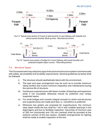 IRC:SP:73-2018
61
7.4 Structure Types
The Concessionaire may adopt any type of structure and structure system commensurate
with safety, serviceability and durability requirements. General guidelines as below shall
be followed:
i) The structure should aesthetically blend with the environment.
ii) The type and span arrangement may be such as to provide maximum
riding comfort and involve minimum inspection and maintenance during
the service life of structure.
iii) Continuous superstructure with fewer number of bearings and expansion
joints if not unsuitable otherwise should be preferred over simply
supported spans.
iv) For small bridges and culverts integral concept (in which sub-structures
and superstructure are made joint less i.e. monolithic) is preferred.
v) Wherever box girders are proposed for superstructure, the minimum
clear depth inside the box shall be 1.50 m with suitable openings in the
diaphragms and box to facilitate inspection. Haunches of minimum size
of 300 mm (horizontal) and 150 mm (vertical) shall be provided at the
extreme corners of the box section. Suitable arrangements for lighting
shall be made to enable inspection of the box.
Steel
Barrier
Steel
Barrier
Fig 7.5 Typical cross section of Culvert at deck level for 2-Lane highway with footpath and
without paved shoulder (Built-up Area - Mountainous terrain)
Fig 7.6 Typical cross section of bridge for 2-Lane Highway with paved shoulder and
protected footpath (Open country - Plain/rolling terrain)
 