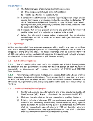 IRC:SP:73-2018
62
vi) The following types of structures shall not be accepted.
a) Drop in spans with halved joints (articulations)
b) Trestle type frames for substructures
vii) If constructions of structures like cable stayed suspension bridge or with
special techniques is envisaged, it shall be specified in Schedule ‘B’
of the Concession Agreement. Similarly, in case minimum span length,
spacing between joints, obligatory spans etc. are desired, the same shall
be specified in Schedule ‘B’.
viii) Concepts that involve precast elements are preferable for improved
quality, better finish and reduction of environmental impact.
ix) When the alignment crosses urban environment, the construction
methodology should be such as to avoid prolonged disturbance to
existing traffic.
7.5 Hydrology
All the structures shall have adequate waterway, which shall in any case be not less
than that of existing bridge (except when such waterways can be reduced in cases like
clogging or silting of spans, etc.). The design discharge shall be evaluated for flood
of 100-year return period. Navigational clearance (horizontal and vertical) wherever
required shall be ensured in consultation with the river authority.
7.6 Sub-Soil Investigations
7.6.1 The Concessionaire shall carry out independent sub-soil investigations
to establish the soil parameters required for detailed design of each foundation
separately, in accordance with relevant provisions of IRC:78 and MORTH
Specifications.
7.6.2 For single span structures (bridges, over passes, ROBs etc.), bores shall be
taken at each of the abutment locations. For structures having more than one span,
at least one bore shall be taken at each of the foundation locations. However, for
structures having smaller spans, the spacing between two bore holes may be kept as
10-12 m.
7.7 Culverts and Bridges using Pipes
i) Reinforced concrete pipes for culverts and bridge structures shall be of
Non Pressure (NP) - 4 type conforming to the requirements of IS:458.
ii) Minimum diameter of pipes for new pipe culverts shall be 1200 mm.
iii) Existing culverts of diameter 900 mm and above, which are in sound
condition and functioning satisfactorily, may be extended, using pipes of
same diameter. All culverts having pipe of diameter less than 900 mm
shall be replaced with pipes of minimum 1200 mm diameter. Minimum
depth of earth cushion over pipe excluding road crust shall not be less
than 600 mm for new/reconstructed/retained culverts.
 