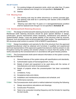 IRC:SP:73-2018
66
ii) For existing bridges all expansion joints, which are older than 15 years
shall be replaced even though it is not specified in Schedule ’B’.
iii) Deleted
7.14 Wearing Coat
i) The wearing coat may be either bituminous or cement concrete type.
The wearing coat shall be in conformity with Section 2700 of MORTH
Specifications.
ii) Wearing coat older than 15 years or in damaged/distressed condition
shall be replaced even though it is not specified in Schedule ’B’.
7.15 Reinforced Earth Retaining Structures
7.15.1 The design of reinforced earth retaining structures shall be as per IRC:SP:102.
Reinforced earth retaining structures should be given special attention in design,
construction, ground improvement where necessary, maintenance and selection of
System/System design. Local and global stability of the structure shall be ensured.
However, such structures shall not be provided near water bodies. The specifications of
RE structures shall conform to section 3100 of MORTH specifications.
7.15.2 Design Accreditation and warranty for life of the structure from the approved
supplier/manufacturer shall be obtained and furnished. A qualified and experienced
technical representative of the approved supplier/manufacturer shall be present on site
throughout during the casting and erection phases to ensure that the quality of the
works executed by the Concessionaire is in accordance with good industry practice.
7.15.3 The Concessionaire shall submit relevant information on the system covering
inter-alia the following:
i) General features of the system along with specifications and standards;
ii) Authenticated copies of license/agreement, if any;
iii) Details of plant and equipment to be used along with the names of
manufacturers and name of process/system;
iv) Details of projects where the process/system has been successfully
used;
v) Limitations, if any;
vi) Acceptance tests and criteria;
vii) Installation and maintenance procedure and schedule; and
viii) Performance warranty.
7.15.4 The Concessionaire shall submit a method statement including the following:
i) Design assumptions calculations and drawings;
ii) Construction Procedure;
iii) Tests to be conducted including frequency and the formats for reporting
the test results.
 