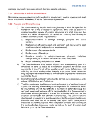 IRC:SP:73-2018
69
drainage courses by adequate size of drainage spouts and pipes.
7.21 Structures in Marine Environment
Necessary measures/treatments for protecting structures in marine environment shall
be as specified in Schedule ‘B’ of the Concession Agreement.
7.22 Repairs and Strengthening
i) Structures requiring repairs and strengthening of shall be specified in
Schedule 'B' of the Concession Agreement. This shall be based on
detailed condition survey of existing structures and shall bring out the
nature and extent of repairs to be carried out, covering the following in
addition to other specific requirements:-
a) Repair/replacement of damage drailings, parapets and crash
barriers,
b) Replacement of wearing coat and approach slab (old wearing coat
shall be replaced by bituminous wearing coat),
c) Replacement of expansion joints,
d) Replacement of bearings,
e) Structural repairs to substructure/super structure, including
strengthening of substructure/superstructure, if required,
f) Repair to flooring and protection works.
ii) The Concessionaire shall submit repairs and strengthening plan for
structures in para (i) above to Independent Engineer for review and
comments, if any. For all other structures with minor deficiencies, not
affecting structural inadequacies, integrity appropriate repair measures
may be proposed and submitted to Independent Engineer for review and
comments, if any.
iii) Strengthening/rehabilitation work shall be carried out in accordance with
relevant IRC Codes and Guidelines.
iv) The Concessionaire shall take up repair and widening of existing bridge at
a particular site only after making all arrangements for diversion of traffic
to ensure that a smooth flow of traffic is maintained. Before taking up the
works of repair and widening of the existing bridge, the Concessionaire
shall make all arrangements to ensure that both way traffic can use the
diversion and smooth flow of traffic is maintained. The Concessionaire
shall take all precautions to guard against any traffic accident due to such
diversion and shall use all necessary road signs, traffic management
measures etc. for the purpose. After completion of repair and widening of
the existing bridge, temporary works carried out for such diversion shall
be made good by the Concessionaire.
 