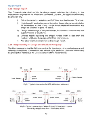 IRC:SP:73-2018
70
7.23	Design Report
The Concessionaire shall furnish the design report including the following to the
Independent Engineer for his review and comments, (For EPC, for approval of Authority
Engineer) if any.
i) Sub soil exploration report as per IRC:78 as specified in para 7.6 above.
ii) Hydrological investigation report including design discharge calculation
for the bridges, in case of any change in the proposed waterway of any
bridge as specified in para 7.5 above.
iii) Design and drawings of temporary works, foundations, sub-structure and
super structure of structures.
iv) Detailed report regarding the bridges whose width is less than the
roadway width and the proposal for their improvement.
v) Any other information relevant to the design report.
7.24 Responsibility for Design and Structural Adequacy
The Concessionaire shall be fully responsible for the design, structural adequacy and
detailing of bridge and culvert structures. Review by IE, (For EPC, approval by Authority
Engineer) shall not relieve the Concessionaire of this responsibility.
Steel
Barrier
Steel
Barrier
13.00m
Fig 7.7 Typical cross section for ROB (All location -all terrain)
Crash
Barrier
Crash
Barrier
Steel
Barrier
Steel
Barrier
Fig 7.8 Typical cross section of 4-lane Bridge (2X2 lane) with footpath
2-Lane Highway (Built-up Area - Plain/rolling terrain)
 