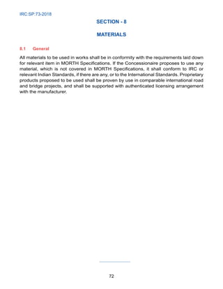 IRC:SP:73-2018
72
SECTION - 8
MATERIALS
8.1 General
All materials to be used in works shall be in conformity with the requirements laid down
for relevant item in MORTH Specifications. If the Concessionaire proposes to use any
material, which is not covered in MORTH Specifications, it shall conform to IRC or
relevant Indian Standards, if there are any, or to the International Standards. Proprietary
products proposed to be used shall be proven by use in comparable international road
and bridge projects, and shall be supported with authenticated licensing arrangement
with the manufacturer.
 