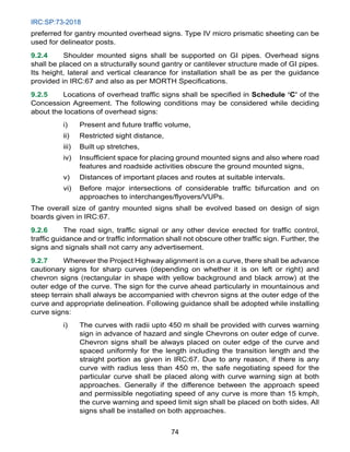 IRC:SP:73-2018
74
preferred for gantry mounted overhead signs. Type IV micro prismatic sheeting can be
used for delineator posts.
9.2.4 Shoulder mounted signs shall be supported on GI pipes. Overhead signs
shall be placed on a structurally sound gantry or cantilever structure made of GI pipes.
Its height, lateral and vertical clearance for installation shall be as per the guidance
provided in IRC:67 and also as per MORTH Specifications.
9.2.5 Locations of overhead traffic signs shall be specified in Schedule ‘C’ of the
Concession Agreement. The following conditions may be considered while deciding
about the locations of overhead signs:
i) Present and future traffic volume,
ii) Restricted sight distance,
iii) Built up stretches,
iv) Insufficient space for placing ground mounted signs and also where road
features and roadside activities obscure the ground mounted signs,
v) Distances of important places and routes at suitable intervals.
vi) Before major intersections of considerable traffic bifurcation and on
approaches to interchanges/flyovers/VUPs.
The overall size of gantry mounted signs shall be evolved based on design of sign
boards given in IRC:67.
9.2.6 The road sign, traffic signal or any other device erected for traffic control,
traffic guidance and or traffic information shall not obscure other traffic sign. Further, the
signs and signals shall not carry any advertisement.
9.2.7 Wherever the Project Highway alignment is on a curve, there shall be advance
cautionary signs for sharp curves (depending on whether it is on left or right) and
chevron signs (rectangular in shape with yellow background and black arrow) at the
outer edge of the curve. The sign for the curve ahead particularly in mountainous and
steep terrain shall always be accompanied with chevron signs at the outer edge of the
curve and appropriate delineation. Following guidance shall be adopted while installing
curve signs:
i) The curves with radii upto 450 m shall be provided with curves warning
sign in advance of hazard and single Chevrons on outer edge of curve.
Chevron signs shall be always placed on outer edge of the curve and
spaced uniformly for the length including the transition length and the
straight portion as given in IRC:67. Due to any reason, if there is any
curve with radius less than 450 m, the safe negotiating speed for the
particular curve shall be placed along with curve warning sign at both
approaches. Generally if the difference between the approach speed
and permissible negotiating speed of any curve is more than 15 kmph,
the curve warning and speed limit sign shall be placed on both sides. All
signs shall be installed on both approaches.
 