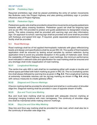 IRC:SP:73-2018
76
9.2.14 Prohibitory Signs
Required prohibitory sign shall be placed prohibiting the entry of certain movements
like Bullocks carts into Project Highway and also parking prohibitory sign in junction
influence area of Project Highway.
9.2.15 Pedestrian Signs
Pedestrians guide rails shall be provided to streamline movements and guide pedestrians
towards safe zebra crossing locations. Pedestrian guard rail shall be forgiving type
and as per IRC:103 provided to protect and guide pedestrians to designated crossing
points. The zebra crossing shall be provided with warning sign and also informatory
sign. On approach to school, warning sign shall be provided and zone shall be provided
with footways and speed limit sign. If required, grade separated pedestrians crossing
facility shall be provided.
9.3 Road Markings
Road markings shall be of hot applied thermoplastic materials with glass reflectorizing
beads and design and specifications shall be as per IRC:35. The quality of thermoplastic
application shall be ensured by testing actual samples by random selection during
application time to avoid any possible deception in the quality of materials used. Since
the readability of Project Highway hinges on road markings, the minimum performance
level indicated in relevant code and specification for road marking shall be ensured and
any shortage shall invite reapplication of road marking.
9.3.1 Longitudinal Markings
The centre line upto 450 m radii shall be no overtaking either with single or double and
where space permitted with hatch marking as given in IRC:35. The no-overtaking centre
line shall always followed by warning line as given in Fig. 9.3. The Longitudinal marking
at extremely vulnerable reaches can be zig-zag marking as shown in Fig. 9.4, along
with various measures to create gateway effect.
9.3.2 Diagonal and Chevron Markings
Chevron marking shall be provided for all entry/exit and shall be in continuation of shoulder
edge line. Diagonal marking shall be provided in case of opposite stream of traffic.
9.3.3 Bus and Truck Lane Marking
Bus and truck lane marking shall be provided with adequate chevron marking at
diverging/ merging locations with main carriageway. The continuity of shoulder edge
line shall be maintained while making chevron markings.
9.3.4 Stop Line and Give Way Marking
Stop line and Give way marking shall be provided for side road, which shall also be in
the continuity of shoulder side edge line.
 