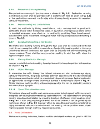 IRC:SP:73-2018
77
9.3.5 Pedestrian Crossing Marking
The pedestrian crossing in junction area is shown in Fig 9.21. Pedestrian crossing
in mid-block section shall be provided with a platform with kerb as given in Fig. 9.22
so that pedestrians can wait comfortably without being directly exposed to motorised
vehicular movement.
9.3.6 Hatch Marking and Ghost Islands
To avoid the accidents by hitting raised islands, hatch marking shall be provided to
confine the drivers within the required space. In a junction, where physical island cannot
be installed, wide open area effect can be avoided by providing Ghost Island so as to
streamline the traffic movement. The typical hatch marking and ghost island marking is
given in Fig. 9.5.
9.3.7 Longitudinal Marking to Toll Booths
The traffic lane marking running through the four lane shall be continued till the toll
booth, in such a way that traffic from each lane of project highway is guided to discharge
uniformly to different toll booths. Toll booth shall be provided with chevron marking and
hazard markers. There shall be transverse bar marking to alert the traffic about the
approaching toll booth.
9.3.8 Parking Restriction Markings
In order to establish extent marking the edge line and kerb can be painted yellow colour
as shown in Fig 9.6.
9.3.9 Object Markings
To streamline the traffic through the defined pathway and also to discourage zigzag
vehicular movements, the paved surfaced between edge line and the adjacent raised
islands/separators/ barriers shall be provided with diagonal markings. Typical application
on approaches to bridge where bituminous surface is narrowing is shown in Fig. 9.7.
Similar diagonal markings along with carriageway edge line can be applied in junctions
and in truck/bus lay-byes.
9.3.10 Speed Reduction Measures
At locations where vulnerable road users are exposed to high speed traffic movement,
the speed can be physically curtailed by speed breakers. The speed breakers of varying
passing speed can be installed by providing breakers of different chord length as given
in Fig. 9.8. If at all only psychological effect has to be created, it can be gained by bar
marking as shown in Fig. 9.9. Gateway effect by speed breaker can be considered for
highly vulnerable road section and that with bar marking can be provided when project
highway passes through relatively hazardous reaches.
9.4 Road Delineators
These are roadway Indicators, hazard markers and object markers as given in IRC:79.
 