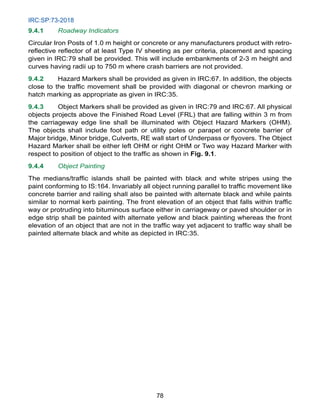 IRC:SP:73-2018
78
9.4.1 Roadway Indicators
Circular Iron Posts of 1.0 m height or concrete or any manufacturers product with retro-
reflective reflector of at least Type IV sheeting as per criteria, placement and spacing
given in IRC:79 shall be provided. This will include embankments of 2-3 m height and
curves having radii up to 750 m where crash barriers are not provided.
9.4.2 Hazard Markers shall be provided as given in IRC:67. In addition, the objects
close to the traffic movement shall be provided with diagonal or chevron marking or
hatch marking as appropriate as given in IRC:35.
9.4.3 Object Markers shall be provided as given in IRC:79 and IRC:67. All physical
objects projects above the Finished Road Level (FRL) that are falling within 3 m from
the carriageway edge line shall be illuminated with Object Hazard Markers (OHM).
The objects shall include foot path or utility poles or parapet or concrete barrier of
Major bridge, Minor bridge, Culverts, RE wall start of Underpass or flyovers. The Object
Hazard Marker shall be either left OHM or right OHM or Two way Hazard Marker with
respect to position of object to the traffic as shown in Fig. 9.1.
9.4.4 Object Painting
The medians/traffic islands shall be painted with black and white stripes using the
paint conforming to IS:164. Invariably all object running parallel to traffic movement like
concrete barrier and railing shall also be painted with alternate black and while paints
similar to normal kerb painting. The front elevation of an object that falls within traffic
way or protruding into bituminous surface either in carriageway or paved shoulder or in
edge strip shall be painted with alternate yellow and black painting whereas the front
elevation of an object that are not in the traffic way yet adjacent to traffic way shall be
painted alternate black and white as depicted in IRC:35.
 