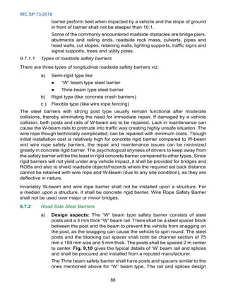 IRC:SP:73-2018
88
barrier perform best when impacted by a vehicle and the slope of ground
in front of barrier shall not be steeper than 10:1.
		 Some of the commonly encountered roadside obstacles are bridge piers,
abutments and railing ends, roadside rock mass, culverts, pipes and
head walls, cut slopes, retaining walls, lighting supports, traffic signs and
signal supports, trees and utility poles.
9.7.1.1 Types of roadside safety barriers
There are three types of longitudinal roadside safety barriers viz:
a) Semi-rigid type like
● “W” beam type steel barrier
● Thrie beam type steel barrier
b) Rigid type (like concrete crash barriers)
c ) Flexible type (like wire rope fencing)
The steel barriers with strong post type usually remain functional after moderate
collisions, thereby eliminating the need for immediate repair. If damaged by a vehicle
collision, both posts and rails of W-beam are to be repaired. Lack in maintenance can
cause the W-beam rails to protrude into traffic way creating highly unsafe situation. The
wire rope though technically complicated, can be repaired with minimum costs. Though
initial installation cost is relatively high for concrete rigid barrier compared to W-beam
and wire rope safety barriers, the repair and maintenance issues can be minimized
greatly in concrete rigid barrier. The psychological shyness of drivers to keep away from
the safety barrier will be the least in rigid concrete barrier compared to other types. Since
rigid barriers will not yield under any vehicle impact, it shall be provided for bridges and
ROBs and also to shield roadside objects/hazards where the required set back distance
cannot be retained with wire rope and W-Beam (due to any site condition), as they are
deflective in nature.
Invariably W-beam and wire rope barrier shall not be installed upon a structure. For
a median upon a structure, it shall be concrete rigid barrier. Wire Rope Safety Barrier
shall not be used over major or minor bridges.
9.7.2 Road Side Steel Barriers
a) Design aspects: The “W” beam type safety barrier consists of steel
posts and a 3 mm thick “W” beam rail. There shall be a steel spacer block
between the post and the beam to prevent the vehicle from snagging on
the post, as the snagging can cause the vehicle to spin round. The steel
posts and the blocking out spacer shall both be channel section of 75
mm x 150 mm size and 5 mm thick. The posts shall be spaced 2 m center
to center. Fig. 9.10 gives the typical details of ‘W’ beam rail and splices
and shall be procured and installed from a reputed manufacturer.
		 The Thrie beam safety barrier shall have posts and spacers similar to the
ones mentioned above for “W” beam type. The rail and splices design
 
