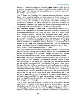 IRC:SP:73-2018
89
details for typical Thrie beam are shown in Fig. 9.11 and shall be from
a reputed manufacturer. This barrier has higher initial cost than the “W”
beam type but is less prone to damages to vehicle collisions especially
for shallow angle impacts.
The “W” beam, the Thrie beam and the posts spacers and fasteners for steel
barriers shall be galvanized by hot dip process and design elements and
installations shall be as per the details shown for crash barrier in this Manual
so as to achieve the performance characteristics intended for ‘W’ beam. For
any structural elements and details missing in this Manual for ‘W’ beam and
its various end treatments, the details from international guidelines/manuals on
‘W’-beam which would conform to EN 1317 Part-2 can be adopted.
b) End treatment for steel barrier: If hit, an untreated end of the roadside
barrier can be hazardous, because the barrier beam can penetrate the
passenger compartment and cause the impact vehicle to stop abruptly.
End treatments should, therefore, form an integral part of safety barriers
and the end treatment should not spear vault or roll a vehicle for head
on or angled impacts. The end treatment on approach shall be Modified
Eccentric Loader Terminal (MELT) arrangement as shown in Fig. 9.12
and departure sides it shall be Trailing Terminal (TT) arrangement as
shown in Fig. 9.13. The international practices shall be adopted for
those details which are not available in this Manual for MELT and TT
arrangements for the end treatment of ‘W’ beam.
		 The ‘W’ Beam to concrete transition shall be carried out by decreasing
the post spacing, nesting one rail behind another and using steel section
behind the ‘W’ Beam. The transition between ‘W’ beam and concrete
barrier is detailed in Fig. 9.14 or tested transition should be allowed.
c) Placement: Placement recommendations determine the exact layout of
the barrier and shall be made by the design engineer keeping in view
the lateral offset of the barrier and flare rate. The final layout shall be
as site-specific combination of these factors. The barriers shall be as
far away from the traffic as possible and shall preferably have uniform
clearance between the traffic and the hazard. As far as possible, the
safety barrier shall be placed beyond 2.5 m of the travelled way. For long
and continuous stretches, this offset is not critical. The distance between
the barrier and the hazard shall not be less than the deflection of the
barrier by an impact of a full sized vehicle. In case of embankments, a
minimum distance of 600 mm shall be maintained between the barrier
and the start of embankment slope of a hazard to prevent the wheels
from dropping over the edge.
		 The ‘W’ beam and thrie beam perform well on the outside of curves and
even those of relatively small radius. When a kerb exists on the edge
of road and on to close proximity traffic way whether on shoulder or
median edge lines, a distance not more than 100 mm shall be maintained
between vertical face of kerb and ‘W’ beam or thrie beam face to ensure
 