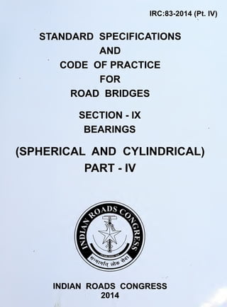 IRC:83-2014 (Pt. IV)
STANDARD SPECIFICATIONS
AND
CODE OF PRACTICE
FOR
ROAD BRIDGES
SECTION - IX
BEARINGS
(SPHERICAL AND CYLINDRICAL)
PART - IV
73
INDIAN ROADS CONGRESS
2014
 