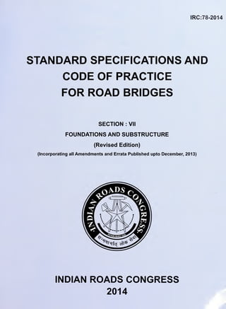 IRC:78-2014
STANDARD SPECIFICATIONS AND
CODE OF PRACTICE
FOR ROAD BRIDGES
SECTION : VII
FOUNDATIONS AND SUBSTRUCTURE
(Revised Edition)
(Incorporating all Amendments and Errata Published upto December, 2013)
INDIAN ROADS CONGRESS
2014
 