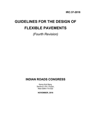 IRC:37-2018
GUIDELINES FOR THE DESIGN OF
FLEXIBLE PAVEMENTS
(Fourth Revision)
INDIAN ROADS CONGRESS
Kama Koti Marg,
Sector-6, R.K. Puram,
New Delhi-110 022
NOVEMBER, 2018
 