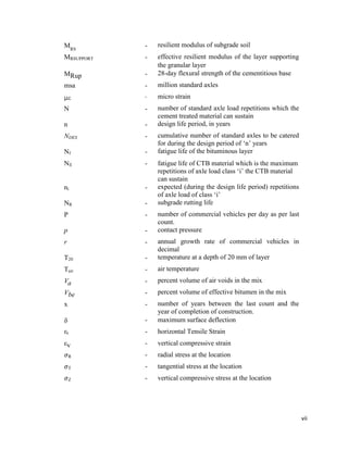 vii
MRS
- resilient modulus of subgrade soil
MRSUPPORT - effective resilient modulus of the layer supporting
the granular layer
MRup - 28-day flexural strength of the cementitious base
msa - million standard axles
µ - micro strain
N - number of standard axle load repetitions which the
cement treated material can sustain
n - design life period, in years
NDES - cumulative number of standard axles to be catered
for during the design period of ‘n’ years
Nf - fatigue life of the bituminous layer
Nfi - fatigue life of CTB material which is the maximum
repetitions of axle load class ‘i’ the CTB material
can sustain
ni - expected (during the design life period) repetitions
of axle load of class ‘i’
NR - subgrade rutting life
P - number of commercial vehicles per day as per last
count.
p - contact pressure
r - annual growth rate of commercial vehicles in
decimal
T20 - temperature at a depth of 20 mm of layer
Tair - air temperature
Va - percent volume of air voids in the mix
Vbe - percent volume of effective bitumen in the mix
x - number of years between the last count and the
year of completion of construction.
 - maximum surface deflection
εt - horizontal Tensile Strain
εv - vertical compressive strain
𝜎R - radial stress at the location
𝜎T - tangential stress at the location
𝜎Z - vertical compressive stress at the location
 