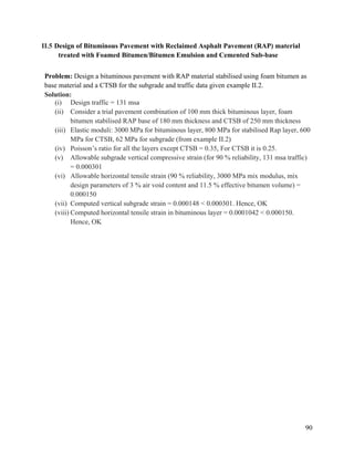 90
II.5 Design of Bituminous Pavement with Reclaimed Asphalt Pavement (RAP) material
treated with Foamed Bitumen/Bitumen Emulsion and Cemented Sub-base
Problem: Design a bituminous pavement with RAP material stabilised using foam bitumen as
base material and a CTSB for the subgrade and traffic data given example II.2.
Solution:
(i) Design traffic = 131 msa
(ii) Consider a trial pavement combination of 100 mm thick bituminous layer, foam
bitumen stabilised RAP base of 180 mm thickness and CTSB of 250 mm thickness
(iii) Elastic moduli: 3000 MPa for bituminous layer, 800 MPa for stabilised Rap layer, 600
MPa for CTSB, 62 MPa for subgrade (from example II.2)
(iv) Poisson’s ratio for all the layers except CTSB = 0.35, For CTSB it is 0.25.
(v) Allowable subgrade vertical compressive strain (for 90 % reliability, 131 msa traffic)
= 0.000301
(vi) Allowable horizontal tensile strain (90 % reliability, 3000 MPa mix modulus, mix
design parameters of 3 % air void content and 11.5 % effective bitumen volume) =
0.000150
(vii) Computed vertical subgrade strain = 0.000148 < 0.000301. Hence, OK
(viii) Computed horizontal tensile strain in bituminous layer = 0.0001042 < 0.000150.
Hence, OK
 