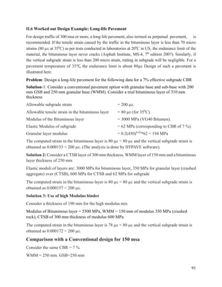 91
II.6 Worked out Design Example: Long-life Pavement
For design traffic of 300 msa or more, a long-life pavement, also termed as perpetual pavement, is
recommended. If the tensile strain caused by the traffic in the bituminous layer is less than 70 micro
strains (80 µ at 350
C) as per tests conducted in laboratories at 200
C in US, the endurance limit of the
material, the bituminous layer never cracks (Asphalt Institute, MS-4, 7th
edition 2007). Similarly, if
the vertical subgrade strain is less than 200 micro strain, rutting in subgrade will be negligible. For a
pavement temperature of 35℃, the endurance limit is about 80µ Design of such a pavement is
illustrated here.
Problem: Design a long-life pavement for the following data for a 7% effective subgrade CBR
Solution-1: Consider a conventional pavement option with granular base and sub-base with 200
mm GSB and 250 mm granular base (WMM). Consider a trial bituminous layer of 310 mm
thickness
Allowable subgrade strain = 200 µ.
Allowable tensile strain in the bituminous layer = 80 µ (for 350
C).
Modulus of the Bituminous layer = 3000 MPa (VG40 Bitumen).
Elastic Modulus of subgrade = 62 MPa (corresponding to CBR of 7 %).
Granular layer modulus = 0.2(450)0.45
*62 = 194 MPa
The computed strain in the bituminous layer is 80 µ = 80 µ and the vertical subgrade strain is
obtained as 0.000153 < 200 µ. (The analysis is done by IITPAVE software).
Solution 2: Consider a CTSB layer of 300 mm thickness, WMM layer of 150 mm and a bituminous
layer thickness of 250 mm
Elastic moduli of layers are: 3000 MPa for bituminous layer, 350 MPa for granular layer (crushed
aggregate) over (CTSB), 600 MPa for CTSB and 62 MPa for subgrade
The computed strain in the bituminous layer is 80 µ = 80 µ and the vertical subgrade strain is
obtained as 0.000157 < 200 µ.
Solution 3: Use of high Modulus binder
Consider a thickness of 190 mm for the high modulus mix
Modulus of Bituminous layer = 5500 MPa, WMM = 150 mm of modulus 350 MPa (crushed
rock), CTSB of 300 mm thickness of modulus 600 MPa
The computed strain in the bituminous layer is 78 µ < 80 µ and the vertical subgrade strain is
obtained as 0.000172 < 200 µ.
Comparison with a Conventional design for 150 msa
Consider the same CBR = 7 %
WMM = 250 mm. GSB=250 mm
 
