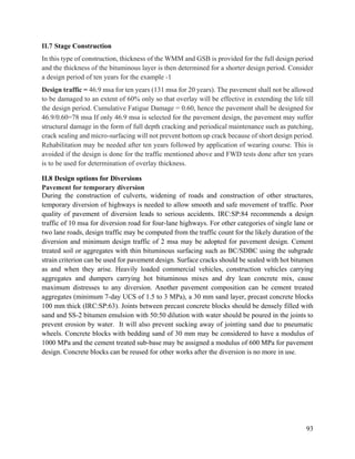 93
II.7 Stage Construction
In this type of construction, thickness of the WMM and GSB is provided for the full design period
and the thickness of the bituminous layer is then determined for a shorter design period. Consider
a design period of ten years for the example -1
Design traffic = 46.9 msa for ten years (131 msa for 20 years). The pavement shall not be allowed
to be damaged to an extent of 60% only so that overlay will be effective in extending the life till
the design period. Cumulative Fatigue Damage = 0.60, hence the pavement shall be designed for
46.9/0.60=78 msa If only 46.9 msa is selected for the pavement design, the pavement may suffer
structural damage in the form of full depth cracking and periodical maintenance such as patching,
crack sealing and micro-surfacing will not prevent bottom up crack because of short design period.
Rehabilitation may be needed after ten years followed by application of wearing course. This is
avoided if the design is done for the traffic mentioned above and FWD tests done after ten years
is to be used for determination of overlay thickness.
II.8 Design options for Diversions
Pavement for temporary diversion
During the construction of culverts, widening of roads and construction of other structures,
temporary diversion of highways is needed to allow smooth and safe movement of traffic. Poor
quality of pavement of diversion leads to serious accidents. IRC:SP:84 recommends a design
traffic of 10 msa for diversion road for four-lane highways. For other categories of single lane or
two lane roads, design traffic may be computed from the traffic count for the likely duration of the
diversion and minimum design traffic of 2 msa may be adopted for pavement design. Cement
treated soil or aggregates with thin bituminous surfacing such as BC/SDBC using the subgrade
strain criterion can be used for pavement design. Surface cracks should be sealed with hot bitumen
as and when they arise. Heavily loaded commercial vehicles, construction vehicles carrying
aggregates and dumpers carrying hot bituminous mixes and dry lean concrete mix, cause
maximum distresses to any diversion. Another pavement composition can be cement treated
aggregates (minimum 7-day UCS of 1.5 to 3 MPa), a 30 mm sand layer, precast concrete blocks
100 mm thick (IRC:SP:63). Joints between precast concrete blocks should be densely filled with
sand and SS-2 bitumen emulsion with 50:50 dilution with water should be poured in the joints to
prevent erosion by water. It will also prevent sucking away of jointing sand due to pneumatic
wheels. Concrete blocks with bedding sand of 30 mm may be considered to have a modulus of
1000 MPa and the cement treated sub-base may be assigned a modulus of 600 MPa for pavement
design. Concrete blocks can be reused for other works after the diversion is no more in use.
 
