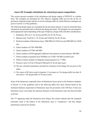 94
Annex III: Example calculations for selected pavement compositions
This section presents examples of the calculations and design outputs of IITPAVE in a tabular
form. The examples are presented for 10% effective subgrade CBR case for the all the six
pavement composition types and for six levels of design traffic for which thickness catalogues are
given in section 12 of the guidelines.
The following design inputs are considered for the pavement analysis. It may be noted that these
calculations are presented only to illustrate the design procedure. The designers are encouraged to
select appropriate inputs depending on the type of highway, design traffic and other considerations.
1. Reliability: 80% for 5, 10, 20 msa and 90% for 30, 40, 50 msa
2. Bitumen type: VG30 for 5, 10, 20 msa and VG40 for 30, 40, 50 msa
3. Resilient modulus of bituminous layer: 2000 MPa for VG30 mix and 3000 MPa for VG40
mix
4. Elastic modulus of CTB: 5000 MPa
5. Elastic modulus of CTSB: 600 MPa
6. Elastic modulus of RAP/aggregate stabilised with emulsion or foam bitumen: 800 MPa
7. Elastic modulus of granular layer (WMM) over CTSB: 350 MPa (crushed rock)
8. Effective Elastic modulus of subgrade (using Equation 6.2): 77 MPa
9. Poisson’s ratio: 0.25 for CTB and CTSB and 0.35 for all other layers
10. The mix volumetric parameters assumed for estimation of the fatigue life are given in the
tables
11. The values of RF factor used in Equation 3.5 are taken as 2 for design traffic less than 10
msa and as 1 for design traffic of 10 msa or more.
Some of the thicknesses (especially those of bituminous layers) given in the thickness templates
in Section 12 of the guidelines and in the following tables have been selected based on the
minimum thickness requirement of bituminous layer for pavements with CTB base. If only one
bituminous layer is provided, the minimum thickness of the bituminous layer has been provided
as 40 mm.
The *** appearing under the bituminous layer fatigue life column indicates that the computed
horizontal strain at the bottom of the bituminous layer is ‘compressive’ and thus fatigue
performance need not be checked.
 