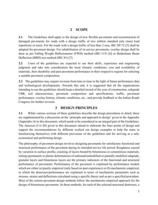 3
2 SCOPE
2.1 The Guidelines shall apply to the design of new flexible pavements and reconstruction of
damaged pavements for roads with a design traffic of two million standard axle (msa) load
repetitions or more. For the roads with a design traffic of less than 2 msa, IRC:SP:72 [5] shall be
adopted for pavement design. For rehabilitation of in-service pavements, overlay design shall be
done as per Falling Weight Deflectometer (FWD) method (IRC:115) [6] or Benkelman Beam
Deflection (BBD) test method (IRC:81) [7].
2.2 Users of the guidelines are expected to use their skills, experience and engineering
judgment and take into consideration the local climatic conditions, cost and availability of
materials, their durability and past pavement performance in their respective regions for selecting
a suitable pavement composition.
2.3 The guidelines may require revision from time to time in the light of future performance data
and technological developments. Towards this end, it is suggested that all the organizations
intending to use the guidelines should keep a detailed record of the year of construction, subgrade
CBR, soil characteristics, pavement composition and specifications, traffic, pavement
performance, overlay history, climatic conditions, etc., and provide feedback to the Indian Roads
Congress for further revision.
3 DESIGN PRINCIPLES
3.1 While various sections of these guidelines describe the design procedures in detail, these
are supplemented by a discussion on the ‘principle and approach to design’ given in the Appendix
(Appendix-A) to this document, which needs to be considered as an integral part of the Guidelines.
The Annexes (I to III) given to this document intend to elaborate the finer points of design and
support the recommendations by different worked out design examples to help the users in
familiarizing themselves with different provisions of the guidelines and for arriving at a safe,
economical and performing design.
The philosophy of pavement design involves designing pavements for satisfactory functional and
structural performance of the pavement during its intended service life period. Roughness caused
by variation in surface profile, cracking of layers bound by bituminous or cementitious materials,
rutting (permanent or plastic deformation) of unbound/unmodified or partially modified subgrade,
granular layers and bituminous layers are the primary indicators of the functional and structural
performance of pavements. Performance of the pavement is explained by performance models
which are either (a) purely empirical (only based on past experience) or (b) mechanistic-empirical,
in which the distresses/performance are explained in terms of mechanistic parameters such as
stresses, strains and deflections calculated using a specific theory and as per a specified procedure.
Most of the current pavement design methods follow the mechanistic-empirical approach for the
design of bituminous pavements. In these methods, for each of the selected structural distresses, a
 