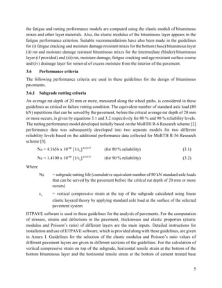 5
the fatigue and rutting performance models are computed using the elastic moduli of bituminous
mixes and other layer materials. Also, the elastic modulus of the bituminous layer appears in the
fatigue performance criterion. Suitable recommendations have also been made in the guidelines
for (i) fatigue cracking and moisture damage resistant mixes for the bottom (base) bituminous layer
(ii) rut and moisture damage resistant bituminous mixes for the intermediate (binder) bituminous
layer (if provided) and (iii) rut, moisture damage, fatigue cracking and age resistant surface course
and (iv) drainage layer for removal of excess moisture from the interior of the pavement.
3.6 Performance criteria
The following performance criteria are used in these guidelines for the design of bituminous
pavements.
3.6.1 Subgrade rutting criteria
An average rut depth of 20 mm or more, measured along the wheel paths, is considered in these
guidelines as critical or failure rutting condition. The equivalent number of standard axle load (80
kN) repetitions that can be served by the pavement, before the critical average rut depth of 20 mm
or more occurs, is given by equations 3.1 and 3.2 respectively for 80 % and 90 % reliability levels.
The rutting performance model developed initially based on the MoRTH R-6 Research scheme [2]
performance data was subsequently developed into two separate models for two different
reliability levels based on the additional performance data collected for MoRTH R-56 Research
scheme [3].
NR = 4.1656 x 10-08
[1/εv] 4.5337
(for 80 % reliability) (3.1)
NR = 1.4100 x 10-08
[1/εv] 4.5337
(for 90 % reliability) (3.2)
Where
NR = subgrade rutting life (cumulative equivalent number of 80 kN standard axle loads
that can be served by the pavement before the critical rut depth of 20 mm or more
occurs)
εv = vertical compressive strain at the top of the subgrade calculated using linear
elastic layered theory by applying standard axle load at the surface of the selected
pavement system
IITPAVE software is used in these guidelines for the analysis of pavements. For the computation
of stresses, strains and defections in the pavement, thicknesses and elastic properties (elastic
modulus and Poisson’s ratio) of different layers are the main inputs. Detailed instructions for
installation and use of IITPAVE software, which is provided along with these guidelines, are given
in Annex I. Guidelines for the selection of the elastic modulus and Poisson’s ratio values of
different pavement layers are given in different sections of the guidelines. For the calculation of
vertical compressive strain on top of the subgrade, horizontal tensile strain at the bottom of the
bottom bituminous layer and the horizontal tensile strain at the bottom of cement treated base
 