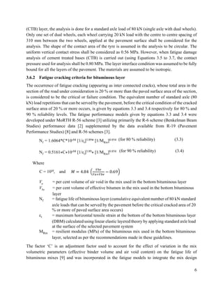 6
(CTB) layer, the analysis is done for a standard axle load of 80 kN (single axle with dual wheels).
Only one set of dual wheels, each wheel carrying 20 kN load with the centre to centre spacing of
310 mm between the two wheels, applied at the pavement surface shall be considered for the
analysis. The shape of the contact area of the tyre is assumed in the analysis to be circular. The
uniform vertical contact stress shall be considered as 0.56 MPa. However, when fatigue damage
analysis of cement treated bases (CTB) is carried out (using Equations 3.5 to 3.7, the contact
pressure used for analysis shall be 0.80 MPa. The layer interface condition was assumed to be fully
bound for all the layers of the pavement. The materials are assumed to be isotropic.
3.6.2 Fatigue cracking criteria for bituminous layer
The occurrence of fatigue cracking (appearing as inter connected cracks), whose total area in the
section of the road under consideration is 20 % or more than the paved surface area of the section,
is considered to be the critical or failure condition. The equivalent number of standard axle (80
kN) load repetitions that can be served by the pavement, before the critical condition of the cracked
surface area of 20 % or more occurs, is given by equations 3.3 and 3.4 respectively for 80 % and
90 % reliability levels. The fatigue performance models given by equations 3.3 and 3.4 were
developed under MoRTH R-56 scheme [3] utilizing primarily the R-6 scheme (Benkelman Beam
Studies) performance data [2] supplemented by the data available from R-19 (Pavement
Performance Studies) [8] and R-56 schemes [3].
Nf = 1.6064*C*10-04 [1/εt]3.89* [1/MRm]0.854 (for 80 % reliability) (3.3)
Nf = 0.5161*C*10-04 [1/εt]3.89
* [1/MRm]0.854 (for 90 % reliability) (3.4)
Where
C = 10M, and 𝑀 = 4.84 (
𝑉𝑏𝑒
𝑉𝑎+𝑉𝑏𝑒
− 0.69)
Va = per cent volume of air void in the mix used in the bottom bituminous layer
Vbe = per cent volume of effective bitumen in the mix used in the bottom bituminous
layer
Nf = fatigue life of bituminous layer (cumulative equivalent number of 80 kN standard
axle loads that can be served by the pavement before the critical cracked area of 20
% or more of paved surface area occurs)
t = maximum horizontal tensile strain at the bottom of the bottom bituminous layer
(DBM) calculated using linear elastic layered theory by applying standard axle load
at the surface of the selected pavement system
MRm = resilient modulus (MPa) of the bituminous mix used in the bottom bituminous
layer, selected as per the recommendations made in these guidelines.
The factor ‘C’ is an adjustment factor used to account for the effect of variation in the mix
volumetric parameters (effective binder volume and air void content) on the fatigue life of
bituminous mixes [9] and was incorporated in the fatigue models to integrate the mix design
 