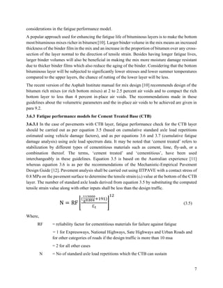 7
considerations in the fatigue performance model.
A popular approach used for enhancing the fatigue life of bituminous layers is to make the bottom
most bituminous mixes richer in bitumen [10]. Larger binder volume in the mix means an increased
thickness of the binder film in the mix and an increase in the proportion of bitumen over any cross-
section of the layer normal to the direction of tensile strain. Besides having longer fatigue lives,
larger binder volumes will also be beneficial in making the mix more moisture damage resistant
due to thicker binder films which also reduce the aging of the binder. Considering that the bottom
bituminous layer will be subjected to significantly lower stresses and lower summer temperatures
compared to the upper layers, the chance of rutting of the lower layer will be less.
The recent version of the Asphalt Institute manual for mix design [10] recommends design of the
bitumen rich mixes (or rich bottom mixes) at 2 to 2.5 percent air voids and to compact the rich
bottom layer to less than 4 percent in-place air voids. The recommendations made in these
guidelines about the volumetric parameters and the in-place air voids to be achieved are given in
para 9.2.
3.6.3 Fatigue performance models for Cement Treated Base (CTB)
3.6.3.1 In the case of pavements with CTB layer, fatigue performance check for the CTB layer
should be carried out as per equation 3.5 (based on cumulative standard axle load repetitions
estimated using vehicle damage factors), and as per equations 3.6 and 3.7 (cumulative fatigue
damage analysis) using axle load spectrum data. It may be noted that ‘cement treated’ refers to
stabilization by different types of cementitious materials such as cement, lime, fly-ash, or a
combination thereof. The terms, ‘cement treated’ and ‘cementitious’, have been used
interchangeably in these guidelines. Equation 3.5 is based on the Australian experience [11]
whereas equation 3.6 is as per the recommendations of the Mechanistic-Empirical Pavement
Design Guide [12]. Pavement analysis shall be carried out using IITPAVE with a contact stress of
0.8 MPa on the pavement surface to determine the tensile strain (t) value at the bottom of the CTB
layer. The number of standard axle loads derived from equation 3.5 by substituting the computed
tensile strain value along with other inputs shall be less than the design traffic.
N = RF ⌊
(
113000
E0.804 +191)
ℇ𝑡
⌋
12
(3.5)
Where,
RF = reliability factor for cementitious materials for failure against fatigue
= 1 for Expressways, National Highways, Sate Highways and Urban Roads and
for other categories of roads if the design traffic is more than 10 msa
= 2 for all other cases
N = No of standard axle load repetitions which the CTB can sustain
 