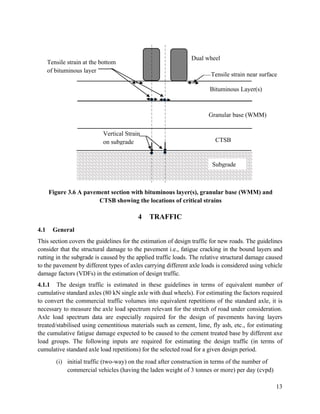 13
Figure 3.6 A pavement section with bituminous layer(s), granular base (WMM) and
CTSB showing the locations of critical strains
4 TRAFFIC
4.1 General
This section covers the guidelines for the estimation of design traffic for new roads. The guidelines
consider that the structural damage to the pavement i.e., fatigue cracking in the bound layers and
rutting in the subgrade is caused by the applied traffic loads. The relative structural damage caused
to the pavement by different types of axles carrying different axle loads is considered using vehicle
damage factors (VDFs) in the estimation of design traffic.
4.1.1 The design traffic is estimated in these guidelines in terms of equivalent number of
cumulative standard axles (80 kN single axle with dual wheels). For estimating the factors required
to convert the commercial traffic volumes into equivalent repetitions of the standard axle, it is
necessary to measure the axle load spectrum relevant for the stretch of road under consideration.
Axle load spectrum data are especially required for the design of pavements having layers
treated/stabilised using cementitious materials such as cement, lime, fly ash, etc., for estimating
the cumulative fatigue damage expected to be caused to the cement treated base by different axe
load groups. The following inputs are required for estimating the design traffic (in terms of
cumulative standard axle load repetitions) for the selected road for a given design period.
(i) initial traffic (two-way) on the road after construction in terms of the number of
commercial vehicles (having the laden weight of 3 tonnes or more) per day (cvpd)
Dual wheel
Tensile strain near surface
Bituminous Layer(s)
Subgrade
Granular base (WMM)
CTSB
Tensile strain at the bottom
of bituminous layer
Vertical Strain
on subgrade
 