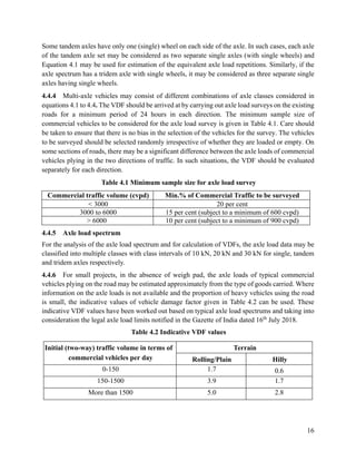 16
Some tandem axles have only one (single) wheel on each side of the axle. In such cases, each axle
of the tandem axle set may be considered as two separate single axles (with single wheels) and
Equation 4.1 may be used for estimation of the equivalent axle load repetitions. Similarly, if the
axle spectrum has a tridem axle with single wheels, it may be considered as three separate single
axles having single wheels.
4.4.4 Multi-axle vehicles may consist of different combinations of axle classes considered in
equations 4.1 to 4.4. The VDF should be arrived at by carrying out axle load surveys on the existing
roads for a minimum period of 24 hours in each direction. The minimum sample size of
commercial vehicles to be considered for the axle load survey is given in Table 4.1. Care should
be taken to ensure that there is no bias in the selection of the vehicles for the survey. The vehicles
to be surveyed should be selected randomly irrespective of whether they are loaded or empty. On
some sections of roads, there may be a significant difference between the axle loads of commercial
vehicles plying in the two directions of traffic. In such situations, the VDF should be evaluated
separately for each direction.
Table 4.1 Minimum sample size for axle load survey
Commercial traffic volume (cvpd) Min.% of Commercial Traffic to be surveyed
< 3000 20 per cent
3000 to 6000 15 per cent (subject to a minimum of 600 cvpd)
> 6000 10 per cent (subject to a minimum of 900 cvpd)
4.4.5 Axle load spectrum
For the analysis of the axle load spectrum and for calculation of VDFs, the axle load data may be
classified into multiple classes with class intervals of 10 kN, 20 kN and 30 kN for single, tandem
and tridem axles respectively.
4.4.6 For small projects, in the absence of weigh pad, the axle loads of typical commercial
vehicles plying on the road may be estimated approximately from the type of goods carried. Where
information on the axle loads is not available and the proportion of heavy vehicles using the road
is small, the indicative values of vehicle damage factor given in Table 4.2 can be used. These
indicative VDF values have been worked out based on typical axle load spectrums and taking into
consideration the legal axle load limits notified in the Gazette of India dated 16th
July 2018.
Table 4.2 Indicative VDF values
Initial (two-way) traffic volume in terms of
commercial vehicles per day
Terrain
Rolling/Plain Hilly
0-150 1.7 0.6
150-1500 3.9 1.7
More than 1500 5.0 2.8
 