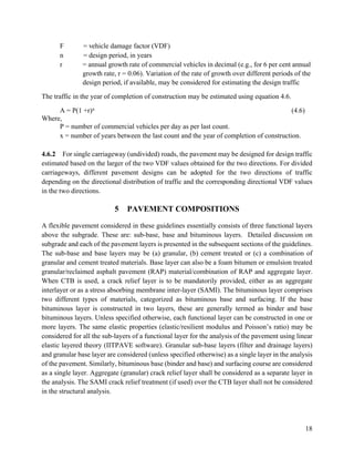 18
F = vehicle damage factor (VDF)
n = design period, in years
r = annual growth rate of commercial vehicles in decimal (e.g., for 6 per cent annual
growth rate, r = 0.06). Variation of the rate of growth over different periods of the
design period, if available, may be considered for estimating the design traffic
The traffic in the year of completion of construction may be estimated using equation 4.6.
A = P(1 +r)x (4.6)
Where,
P = number of commercial vehicles per day as per last count.
x = number of years between the last count and the year of completion of construction.
4.6.2 For single carriageway (undivided) roads, the pavement may be designed for design traffic
estimated based on the larger of the two VDF values obtained for the two directions. For divided
carriageways, different pavement designs can be adopted for the two directions of traffic
depending on the directional distribution of traffic and the corresponding directional VDF values
in the two directions.
5 PAVEMENT COMPOSITIONS
A flexible pavement considered in these guidelines essentially consists of three functional layers
above the subgrade. These are: sub-base, base and bituminous layers. Detailed discussion on
subgrade and each of the pavement layers is presented in the subsequent sections of the guidelines.
The sub-base and base layers may be (a) granular, (b) cement treated or (c) a combination of
granular and cement treated materials. Base layer can also be a foam bitumen or emulsion treated
granular/reclaimed asphalt pavement (RAP) material/combination of RAP and aggregate layer.
When CTB is used, a crack relief layer is to be mandatorily provided, either as an aggregate
interlayer or as a stress absorbing membrane inter-layer (SAMI). The bituminous layer comprises
two different types of materials, categorized as bituminous base and surfacing. If the base
bituminous layer is constructed in two layers, these are generally termed as binder and base
bituminous layers. Unless specified otherwise, each functional layer can be constructed in one or
more layers. The same elastic properties (elastic/resilient modulus and Poisson’s ratio) may be
considered for all the sub-layers of a functional layer for the analysis of the pavement using linear
elastic layered theory (IITPAVE software). Granular sub-base layers (filter and drainage layers)
and granular base layer are considered (unless specified otherwise) as a single layer in the analysis
of the pavement. Similarly, bituminous base (binder and base) and surfacing course are considered
as a single layer. Aggregate (granular) crack relief layer shall be considered as a separate layer in
the analysis. The SAMI crack relief treatment (if used) over the CTB layer shall not be considered
in the structural analysis.
 