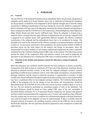 19
6 SUBGRADE
6.1 General
The top 500 mm of the prepared foundation layer immediately below the pavement, designated as
subgrade, can be made up of in-situ material, select soil, or stabilized soil forming the foundation
for the pavement. It should be well compacted to derive optimal strength and to limit the rutting
caused due to additional densification of the layer during the service life. Itshall be compacted to
attain a minimum of 97 per cent of the laboratory maximum dry density obtained corresponding to
heavy compaction as per IS:2720 Part-8 [17] for Expressways, National Highways, State Highways,
Major District Roads and other heavily trafficked roads. When the subgrade is formed using a
material which is stronger than the upper 500 mm of embankment soil or when the subgrade itself
is prepared in two separate layers with significantly different strengths, the effective combined
contribution of the subgrade and the embankment layers has to be considered for design. The
principle to be used for the estimation of the effective strength or mechanical property is discussed
in para 6.4. As previously mentioned in these guidelines, the elastic/resilient moduli of different
pavement layers are the main inputs for the analysis and design of pavements. Since the
measurement of resilient modulus of soil requires sophisticated equipment, the same is generally
estimated from the California Bearing Ratio (CBR) value of the material. The following sections
present the details of the compaction effort and moisture content to be used for preparing the
specimens in the laboratory for evaluating the CBR value or resilient modulus value of the soil.
6.2 Selection of dry density and moisture content for laboratory testing of subgrade
material
6.2.1 The laboratory test conditions should represent the field conditions as closely as possible.
Compaction in the field is done at a minimum of 97 per cent of the laboratory maximum density
obtained at optimum moisture content. In the field, the subgrade undergoes moisture variation
depending on different local conditions such as water table depth, precipitation, soil permeability,
drainage conditions and the extent to which the pavement is impermeable to moisture. In high
rainfall areas, lateral infiltration through the unpaved shoulder, median, porous and cracked surface
may have a significant effect on the subgrade moisture condition. The California Bearing Ratio
(CBR) of the subgrade soil, for the design of new pavements and reconstruction, should be
determined as per IS:2720 Part-16 [18] at the most critical moisture condition likely to occur at
the site. The test should be performed on remoulded samples of soils in the laboratory. The
pavement thickness should be based on 4-day soaked CBR value of the soil, remoulded at
placement density (minimum 97 % of maximum Proctor compaction test density) and optimum
moisture content ascertained from the compaction curve. In areas with rainfall less than 1000 mm,
four-day soaking may be too severe a condition for well protected subgrade with thick bituminous
layer and the strength of the subgrade soil may be underestimated. If data is available about the
seasonal variation of moisture, the moulding moisture content for the CBR test can be selected
based on the field data. The test specimens should be prepared by static compaction to obtain the
target density.
 