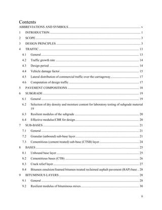 ii
Contents
ABBREVIATIONS AND SYMBOLS........................................................................................... v
1 INTRODUCTION .................................................................................................................. 1
2 SCOPE.................................................................................................................................... 3
3 DESIGN PRINCIPLES .......................................................................................................... 3
4 TRAFFIC.............................................................................................................................. 13
4.1 General ........................................................................................................................... 13
4.2 Traffic growth rate ......................................................................................................... 14
4.3 Design period ................................................................................................................. 14
4.4 Vehicle damage factor.................................................................................................... 15
4.5 Lateral distribution of commercial traffic over the carriageway.................................... 17
4.6 Computation of design traffic ........................................................................................ 17
5 PAVEMENT COMPOSITIONS .......................................................................................... 18
6 SUBGRADE......................................................................................................................... 19
6.1 General ........................................................................................................................... 19
6.2 Selection of dry density and moisture content for laboratory testing of subgrade material
19
6.3 Resilient modulus of the subgrade ................................................................................. 20
6.4 Effective modulus/CBR for design ................................................................................ 20
7 SUB-BASES......................................................................................................................... 21
7.1 General ........................................................................................................................... 21
7.2 Granular (unbound) sub-base layer................................................................................ 21
7.3 Cementitious (cement treated) sub-base (CTSB) layer.................................................. 24
8 BASES.................................................................................................................................. 25
8.1 Unbound base layer........................................................................................................ 25
8.2 Cementitious bases (CTB) ............................................................................................. 26
8.3 Crack relief layer............................................................................................................ 27
8.4 Bitumen emulsion/foamed bitumen treated reclaimed asphalt pavement (RAP) base .. 28
9 BITUMINOUS LAYERS..................................................................................................... 28
9.1 General ........................................................................................................................... 28
9.2 Resilient modulus of bituminous mixes......................................................................... 30
 