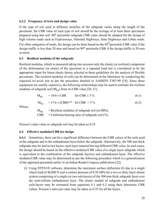 20
6.2.2 Frequency of tests and design value
If the type of soil used in different stretches of the subgrade varies along the length of the
pavement, the CBR value of each type of soil should be the average of at least three specimens
prepared using that soil. 90th
percentile subgrade CBR value should be adopted for the design of
high volume roads such as Expressways, National Highways, State Highways and Urban roads.
For other categories of roads, the design can be done based on the 80
th
percentile CBR value if the
design traffic is less than 20 msa and based on 90th
percentile CBR if the design traffic is 20 msa
or more.
6.3 Resilient modulus of the subgrade
Resilient modulus, which is measured taking into account only the elastic (or resilient) component
of the deformation (or strain) of the specimen in a repeated load test is considered to be the
appropriate input for linear elastic theory selected in these guidelines for the analysis of flexible
pavements. The resilient modulus of soils can be determined in the laboratory by conducting the
repeated tri-axial test as per the procedure detailed in AASHTO T307-99 [19]. Since these
equipment are usually expensive, the following relationships may be used to estimate the resilient
modulus of subgrade soil (MRS) from its CBR value [20, 21].
MRS = 10.0 * CBR for CBR ≤ 5 % (6.1)
MRS = 17.6 * (CBR)0.64 for CBR > 5 % (6.2)
Where,
MRS = Resilient modulus of subgrade soil (in MPa).
CBR = California bearing ratio of subgrade soil (%)
Poisson’s ratio value or subgrade soil may be taken as 0.35.
6.4 Effective modulus/CBR for design
6.4.1 Sometimes, there can be a significant difference between the CBR values of the soils used
in the subgrade and in the embankment layer below the subgrade. Alternatively, the 500 mm thick
subgrade may be laid in two layers, each layer material having different CBR value. In such cases,
the design should be based on the effective modulus/CBR value of a single layer subgrade which
is equivalent to the combination of the subgrade layer(s) and embankment layer. The effective
modulus/CBR value may be determined as per the following procedure which is a generalization
of the approach presented earlier in an Indian Roads Congress publication [22].
(i) Using IITPAVE software, determine the maximum surface deflection (δ) due to a single
wheel load of 40,000 N and a contact pressure of 0.56 MPa for a two or three layer elastic
system comprising of a single (or two sub-layers) of the 500 mm thick subgrade layer over
the semi-infinite embankment layer. The elastic moduli of subgrade and embankment
soils/layers may be estimated from equations 6.1 and 6.2 using their laboratory CBR
values. Poisson’s ratio () value may be taken as 0.35 for all the layers.
 