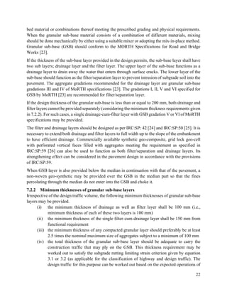 22
bed material or combinations thereof meeting the prescribed grading and physical requirements.
When the granular sub-base material consists of a combination of different materials, mixing
should be done mechanically by either using a suitable mixer or adopting the mix-in-place method.
Granular sub-base (GSB) should conform to the MORTH Specifications for Road and Bridge
Works [23].
If the thickness of the sub-base layer provided in the design permits, the sub-base layer shall have
two sub layers; drainage layer and the filter layer. The upper layer of the sub-base functions as a
drainage layer to drain away the water that enters through surface cracks. The lower layer of the
sub-base should function as the filter/separation layer to prevent intrusion of subgrade soil into the
pavement. The aggregate gradations recommended for the drainage layer are granular sub-base
gradations III and IV of MoRTH specifications [23]. The gradations I, II, V and VI specified for
GSB by MoRTH [23] are recommended for filter/separation layer.
If the design thickness of the granular sub-base is less than or equal to 200 mm, both drainage and
filter layers cannot be provided separately (considering the minimum thickness requirements given
in 7.2.2). For such cases, a single drainage-cum-filter layer with GSB gradation V or VI of MoRTH
specifications may be provided.
The filter and drainage layers should be designed as per IRC:SP: 42 [24] and IRC:SP:50 [25]. It is
necessary to extend both drainage and filter layers to full width up to the slope of the embankment
to have efficient drainage. Commercially available synthetic geo-composite, grid lock geo-cell
with perforated vertical faces filled with aggregates meeting the requirement as specified in
IRC:SP:59 [26] can also be used to function as both filter/separation and drainage layers. Its
strengthening effect can be considered in the pavement design in accordance with the provisions
of IRC:SP:59.
When GSB layer is also provided below the median in continuation with that of the pavement, a
non-woven geo-synthetic may be provided over the GSB in the median part so that the fines
percolating through the median do not enter into the GSB and choke it.
7.2.2 Minimum thicknesses of granular sub-base layers
Irrespective of the design traffic volume, the following minimum thicknesses of granular sub-base
layers may be provided.
(i) the minimum thickness of drainage as well as filter layer shall be 100 mm (i.e.,
minimum thickness of each of these two layers is 100 mm)
(ii) the minimum thickness of the single filter-cum-drainage layer shall be 150 mm from
functional requirement
(iii) the minimum thickness of any compacted granular layer should preferably be at least
2.5 times the nominal maximum size of aggregates subject to a minimum of 100 mm
(iv) the total thickness of the granular sub-base layer should be adequate to carry the
construction traffic that may ply on the GSB. This thickness requirement may be
worked out to satisfy the subgrade rutting limiting strain criterion given by equation
3.1 or 3.2 (as applicable for the classification of highway and design traffic). The
design traffic for this purpose can be worked out based on the expected operations of
 