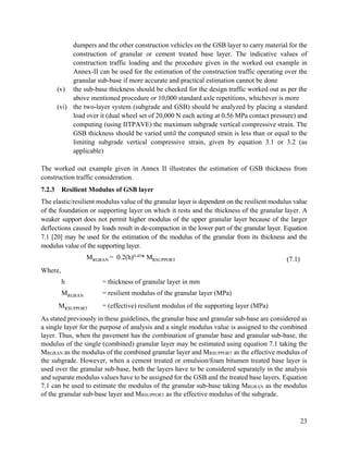 23
dumpers and the other construction vehicles on the GSB layer to carry material for the
construction of granular or cement treated base layer. The indicative values of
construction traffic loading and the procedure given in the worked out example in
Annex-II can be used for the estimation of the construction traffic operating over the
granular sub-base if more accurate and practical estimation cannot be done
(v) the sub-base thickness should be checked for the design traffic worked out as per the
above mentioned procedure or 10,000 standard axle repetitions, whichever is more
(vi) the two-layer system (subgrade and GSB) should be analyzed by placing a standard
load over it (dual wheel set of 20,000 N each acting at 0.56 MPa contact pressure) and
computing (using IITPAVE) the maximum subgrade vertical compressive strain. The
GSB thickness should be varied until the computed strain is less than or equal to the
limiting subgrade vertical compressive strain, given by equation 3.1 or 3.2 (as
applicable)
The worked out example given in Annex II illustrates the estimation of GSB thickness from
construction traffic consideration.
7.2.3 Resilient Modulus of GSB layer
The elastic/resilient modulus value of the granular layer is dependent on the resilient modulus value
of the foundation or supporting layer on which it rests and the thickness of the granular layer. A
weaker support does not permit higher modulus of the upper granular layer because of the larger
deflections caused by loads result in de-compaction in the lower part of the granular layer. Equation
7.1 [20] may be used for the estimation of the modulus of the granular from its thickness and the
modulus value of the supporting layer.
MRGRAN = 0.2(h)0.45* MRSUPPORT (7.1)
Where,
h = thickness of granular layer in mm
MRGRAN = resilient modulus of the granular layer (MPa)
MRSUPPORT = (effective) resilient modulus of the supporting layer (MPa)
As stated previously in these guidelines, the granular base and granular sub-base are considered as
a single layer for the purpose of analysis and a single modulus value is assigned to the combined
layer. Thus, when the pavement has the combination of granular base and granular sub-base, the
modulus of the single (combined) granular layer may be estimated using equation 7.1 taking the
MRGRAN as the modulus of the combined granular layer and MRSUPPORT as the effective modulus of
the subgrade. However, when a cement treated or emulsion/foam bitumen treated base layer is
used over the granular sub-base, both the layers have to be considered separately in the analysis
and separate modulus values have to be assigned for the GSB and the treated base layers. Equation
7.1 can be used to estimate the modulus of the granular sub-base taking MRGRAN as the modulus
of the granular sub-base layer and MRSUPPORT as the effective modulus of the subgrade.
 