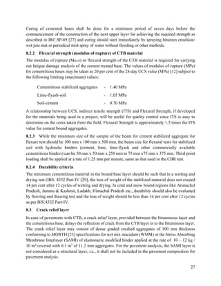 27
Curing of cemented bases shall be done for a minimum period of seven days before the
commencement of the construction of the next upper layer for achieving the required strength as
described in IRC:SP-89 [27] and curing should start immediately by spraying bitumen emulsion/
wet jute mat or periodical mist spray of water without flooding or other methods.
8.2.2 Flexural strength (modulus of rupture) of CTB material
The modulus of rupture (MRUP) or flexural strength of the CTB material is required for carrying
out fatigue damage analysis of the cement treated base. The values of modulus of rupture (MPa)
for cementitious bases may be taken as 20 per cent of the 28-day UCS value (MPa) [12] subject to
the following limiting (maximum) values:
Cementitious stabilized aggregates - 1.40 MPa
Lime-flyash-soil - 1.05 MPa
Soil-cement - 0.70 MPa
A relationship between UCS, indirect tensile strength (ITS) and Flexural Strength, if developed
for the materials being used in a project, will be useful for quality control since ITS is easy to
determine on the cores taken from the field. Flexural Strength is approximately 1.5 times the ITS
value for cement bound aggregates.
8.2.3 While the minimum size of the sample of the beam for cement stabilized aggregate for
flexure test should be 100 mm x 100 mm x 500 mm, the beam size for flexural tests for stabilized
soil with hydraulic binders (cement, lime, lime-flyash and other commercially available
cementitious binders) can be 50 mm x 50 mm x 250 mm to 75 mm x75 mm x 375 mm. Third point
loading shall be applied at a rate of 1.25 mm per minute, same as that used in the CBR test.
8.2.4 Durability criteria
The minimum cementitious material in the bound base layer should be such that in a wetting and
drying test (BIS: 4332 Part-IV [29], the loss of weight of the stabilized material does not exceed
14 per cent after 12 cycles of wetting and drying. In cold and snow bound regions like Arunachal
Pradesh, Jammu & Kashmir, Ladakh, Himachal Pradesh etc., durability should also be evaluated
by freezing and thawing test and the loss of weight should be less than 14 per cent after 12 cycles
as per BIS:4332 Part-IV.
8.3 Crack relief layer
In case of pavements with CTB, a crack relief layer, provided between the bituminous layer and
the cementitious base, delays the reflection of crack from the CTB layer in to the bituminous layer.
The crack relief layer may consist of dense graded crushed aggregates of 100 mm thickness
conforming to MORTH [23] specifications for wet mix macadam (WMM) or the Stress Absorbing
Membrane Interlayer (SAMI) of elastomeric modified binder applied at the rate of 10 – 12 kg /
10 m2 covered with 0.1 m3
of 11.2 mm aggregates. For the pavement analysis, the SAMI layer is
not considered as a structural layer, i.e., it shall not be included in the pavement composition for
pavement analysis.
 