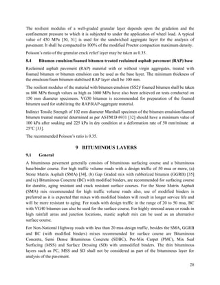 28
The resilient modulus of a well-graded granular layer depends upon the gradation and the
confinement pressure to which it is subjected to under the application of wheel load. A typical
value of 450 MPa [30, 31] is used for the sandwiched aggregate layer for the analysis of
pavement. It shall be compacted to 100% of the modified Proctor compaction maximum density.
Poisson’s ratio of the granular crack relief layer may be taken as 0.35.
8.4 Bitumen emulsion/foamed bitumen treated reclaimed asphalt pavement (RAP) base
Reclaimed asphalt pavement (RAP) material with or without virgin aggregates, treated with
foamed bitumen or bitumen emulsion can be used as the base layer. The minimum thickness of
the emulsion/foam bitumen stabilised RAP layer shall be 100 mm.
The resilient modulus of the material with bitumen emulsion (SS2)/ foamed bitumen shall be taken
as 800 MPa though values as high as 3000 MPa have also been achieved on tests conducted on
150 mm diameter specimens. VG30 bitumen is recommended for preparation of the foamed
bitumen used for stabilizing the RAP/RAP-aggregate material.
Indirect Tensile Strength of 102 mm diameter Marshall specimen of the bitumen emulsion/foamed
bitumen treated material determined as per ASTM:D 6931 [32] should have a minimum value of
100 kPa after soaking and 225 kPa in dry condition at a deformation rate of 50 mm/minute at
25°C [33].
The recommended Poisson’s ratio is 0.35.
9 BITUMINOUS LAYERS
9.1 General
A bituminous pavement generally consists of bituminous surfacing course and a bituminous
base/binder course. For high traffic volume roads with a design traffic of 50 msa or more, (a)
Stone Matrix Asphalt (SMA) [34], (b) Gap Graded mix with rubberized bitumen (GGRB) [35]
and (c) Bituminous Concrete (BC) with modified binders, are recommended for surfacing course
for durable, aging resistant and crack resistant surface courses. For the Stone Matrix Asphalt
(SMA) mix recommended for high traffic volume roads also, use of modified binders is
preferred as it is expected that mixes with modified binders will result in longer service life and
will be more resistant to aging. For roads with design traffic in the range of 20 to 50 msa, BC
with VG40 bitumen can also be used for the surface course. For highly stressed areas or roads in
high rainfall areas and junction locations, mastic asphalt mix can be used as an alternative
surface course.
For Non-National Highway roads with less than 20 msa design traffic, besides the SMA, GGRB
and BC (with modified binders) mixes recommended for surface course are Bituminous
Concrete, Semi Dense Bituminous Concrete (SDBC), Pre-Mix Carpet (PMC), Mix Seal
Surfacing (MSS) and Surface Dressing (SD) with unmodified binders. The thin bituminous
layers such as PC, MSS and SD shall not be considered as part of the bituminous layer for
analysis of the pavement.
 
