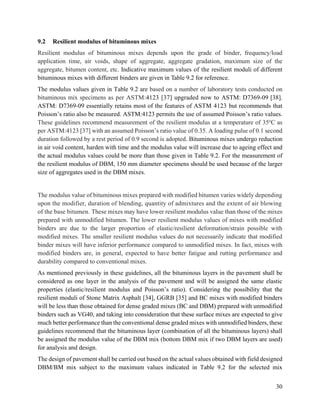 30
9.2 Resilient modulus of bituminous mixes
Resilient modulus of bituminous mixes depends upon the grade of binder, frequency/load
application time, air voids, shape of aggregate, aggregate gradation, maximum size of the
aggregate, bitumen content, etc. Indicative maximum values of the resilient moduli of different
bituminous mixes with different binders are given in Table 9.2 for reference.
The modulus values given in Table 9.2 are based on a number of laboratory tests conducted on
bituminous mix specimens as per ASTM:4123 [37] upgraded now to ASTM: D7369-09 [38].
ASTM: D7369-09 essentially retains most of the features of ASTM 4123 but recommends that
Poisson’s ratio also be measured. ASTM:4123 permits the use of assumed Poisson’s ratio values.
These guidelines recommend measurement of the resilient modulus at a temperature of 35o
C as
per ASTM:4123 [37] with an assumed Poisson’s ratio value of 0.35. A loading pulse of 0.1 second
duration followed by a rest period of 0.9 second is adopted. Bituminous mixes undergo reduction
in air void content, harden with time and the modulus value will increase due to ageing effect and
the actual modulus values could be more than those given in Table 9.2. For the measurement of
the resilient modulus of DBM, 150 mm diameter specimens should be used because of the larger
size of aggregates used in the DBM mixes.
The modulus value of bituminous mixes prepared with modified bitumen varies widely depending
upon the modifier, duration of blending, quantity of admixtures and the extent of air blowing
of the base bitumen. These mixes may have lower resilient modulus value than those of the mixes
prepared with unmodified bitumen. The lower resilient modulus values of mixes with modified
binders are due to the larger proportion of elastic/resilient deformation/strain possible with
modified mixes. The smaller resilient modulus values do not necessarily indicate that modified
binder mixes will have inferior performance compared to unmodified mixes. In fact, mixes with
modified binders are, in general, expected to have better fatigue and rutting performance and
durability compared to conventional mixes.
As mentioned previously in these guidelines, all the bituminous layers in the pavement shall be
considered as one layer in the analysis of the pavement and will be assigned the same elastic
properties (elastic/resilient modulus and Poisson’s ratio). Considering the possibility that the
resilient moduli of Stone Matrix Asphalt [34], GGRB [35] and BC mixes with modified binders
will be less than those obtained for dense graded mixes (BC and DBM) prepared with unmodified
binders such as VG40, and taking into consideration that these surface mixes are expected to give
much better performance than the conventional dense graded mixes with unmodified binders, these
guidelines recommend that the bituminous layer (combination of all the bituminous layers) shall
be assigned the modulus value of the DBM mix (bottom DBM mix if two DBM layers are used)
for analysis and design.
The design of pavement shall be carried out based on the actual values obtained with field designed
DBM/BM mix subject to the maximum values indicated in Table 9.2 for the selected mix
 