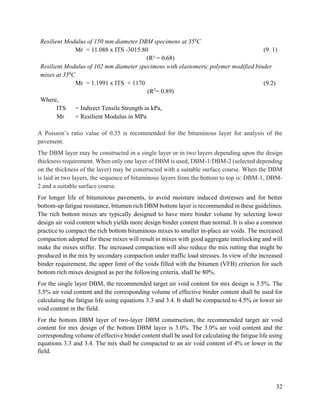 32
Resilient Modulus of 150 mm diameter DBM specimens at 350
C
Mr = 11.088 x ITS -3015.80 (9. 1)
(R² = 0.68)
Resilient Modulus of 102 mm diameter specimens with elastomeric polymer modified binder
mixes at 350
C
Mr = 1.1991 x ITS + 1170 (9.2)
(R2
= 0.89)
Where,
ITS = Indirect Tensile Strength in kPa,
Mr = Resilient Modulus in MPa
A Poisson’s ratio value of 0.35 is recommended for the bituminous layer for analysis of the
pavement.
The DBM layer may be constructed in a single layer or in two layers depending upon the design
thickness requirement. When only one layer of DBM is used, DBM-1/DBM-2 (selected depending
on the thickness of the layer) may be constructed with a suitable surface course. When the DBM
is laid in two layers, the sequence of bituminous layers from the bottom to top is: DBM-1, DBM-
2 and a suitable surface course.
For longer life of bituminous pavements, to avoid moisture induced distresses and for better
bottom-up fatigue resistance, bitumen rich DBM bottom layer is recommended in these guidelines.
The rich bottom mixes are typically designed to have more binder volume by selecting lower
design air void content which yields more design binder content than normal. It is also a common
practice to compact the rich bottom bituminous mixes to smaller in-place air voids. The increased
compaction adopted for these mixes will result in mixes with good aggregate interlocking and will
make the mixes stiffer. The increased compaction will also reduce the mix rutting that might be
produced in the mix by secondary compaction under traffic load stresses. In view of the increased
binder requirement, the upper limit of the voids filled with the bitumen (VFB) criterion for such
bottom rich mixes designed as per the following criteria, shall be 80%.
For the single layer DBM, the recommended target air void content for mix design is 3.5%. The
3.5% air void content and the corresponding volume of effective binder content shall be used for
calculating the fatigue life using equations 3.3 and 3.4. It shall be compacted to 4.5% or lower air
void content in the field.
For the bottom DBM layer of two-layer DBM construction, the recommended target air void
content for mix design of the bottom DBM layer is 3.0%. The 3.0% air void content and the
corresponding volume of effective binder content shall be used for calculating the fatigue life using
equations 3.3 and 3.4. The mix shall be compacted to an air void content of 4% or lower in the
field.
 
