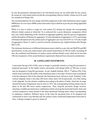 33
In case the parameters indicated above for rich bottom mixes are not achievable for any reason,
the actual air void content achieved and the corresponding effective binder volume are to be used
for estimation of fatigue life.
The recommendations for mix design and field compaction of the other bituminous layers (upper
DBM layer of a two-layer DBM system and surface layer) shall be as per the prevailing applicable
guidelines.
While it is easy to achieve a target air void content (Va) during mix design, the corresponding
effective binder content at which the Va is achieved (for a given laboratory compaction effort)
may vary widely depending on the variations in aggregate gradation, specific gravity of aggregates
and the absorption of bitumen by aggregates. If water absorption of aggregates is 2.0 %, percentage
of bitumen absorption into the surface pores of aggregates can vary from 0.8% to 1.6% (by weight
of aggregates). Hence Va and Vbe must be correctly estimated as per Asphalt Institute Mix Design,
MS-2 [10].
The minimum thicknesses of different bituminous layers shall be as per relevant MoRTH and IRC
specifications. In the case of pavements with cement treated bases (CTB) for traffic exceeding 20
msa, the combined total thickness of surface course and base/binder course shall not be less than
100 mm irrespective of the actual thickness requirement obtained from structural consideration.
10 LONG-LIFE PAVEMENTS
A pavement having a life of fifty years or longer is generally termed as a long-life pavement or
perpetual pavement. In the Indian context, pavements with design traffic of 300 msa or more
may be designed as long-life pavements. As per Asphalt Institute, MS-4, 7
th
edition [39], if the
tensile strain caused by the traffic in the bituminous layer is less than 70 micro strain (considered
to be the endurance limit of the material), the bituminous layer will never crack. Similarly, if the
vertical subgrade strain is less than 200 micro strain, there will be practically very little rutting
in the subgrade. For the climatic conditions prevailing in the plains of India, where the Average
Annual Pavement Temperature may be close to 350
C, the corresponding limiting strains may be
taken as 80 and 200 micro strains respectively. Thus, long-life pavement design involves
selecting a suitable pavement layer combination which can keep the horizontal tensile strain and
vertical compressive strain limited to the afore-mentioned limiting strain values corresponding
to endurance condition. Different layers of the long life pavement have to be designed and
constructed in such a way that that only the surface course would need replacement from time to
time. A design example is given in Annex-II.
 