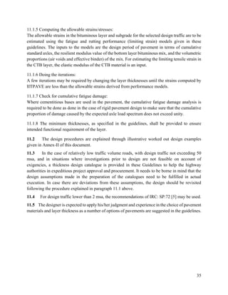 35
11.1.5 Computing the allowable strains/stresses:
The allowable strains in the bituminous layer and subgrade for the selected design traffic are to be
estimated using the fatigue and rutting performance (limiting strain) models given in these
guidelines. The inputs to the models are the design period of pavement in terms of cumulative
standard axles, the resilient modulus value of the bottom layer bituminous mix, and the volumetric
proportions (air voids and effective binder) of the mix. For estimating the limiting tensile strain in
the CTB layer, the elastic modulus of the CTB material is an input.
11.1.6 Doing the iterations:
A few iterations may be required by changing the layer thicknesses until the strains computed by
IITPAVE are less than the allowable strains derived from performance models.
11.1.7 Check for cumulative fatigue damage:
Where cementitious bases are used in the pavement, the cumulative fatigue damage analysis is
required to be done as done in the case of rigid pavement design to make sure that the cumulative
proportion of damage caused by the expected axle load spectrum does not exceed unity.
11.1.8 The minimum thicknesses, as specified in the guidelines, shall be provided to ensure
intended functional requirement of the layer.
11.2 The design procedures are explained through illustrative worked out design examples
given in Annex-II of this document.
11.3 In the case of relatively low traffic volume roads, with design traffic not exceeding 50
msa, and in situations where investigations prior to design are not feasible on account of
exigencies, a thickness design catalogue is provided in these Guidelines to help the highway
authorities in expeditious project approval and procurement. It needs to be borne in mind that the
design assumptions made in the preparation of the catalogues need to be fulfilled in actual
execution. In case there are deviations from these assumptions, the design should be revisited
following the procedure explained in paragraph 11.1 above.
11.4 For design traffic lower than 2 msa, the recommendations of IRC: SP:72 [5] may be used.
11.5 The designer is expected to apply his/her judgment and experience in the choice of pavement
materials and layer thickness as a number of options of pavements are suggested in the guidelines.
 