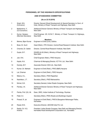 PERSONNEL OF THE HIGHWAYS SPECIFICATIONS
AND STANDARDS COMMITTEE
(As on 23.10.2018)
1 Singh, B.N. Director General (Road Development) & Special Secretary to Govt. of
(Convenor) India, Ministry of Road Transport and Highways, New Delhi
2 Balakrishna, Y. Additional Director General, Ministry of Road Transport and Highways,
(Co-Convenor) New Delhi
3 Kumar, Sanjeev Chief Engineer (R) S,R & T, Ministry of Road Transport & Highways,
(Member-Secretary) New Delhi
Members
4 Behera, Bijan Kumar Engineer-in-Chief (Civil), Odisha
5 Bose, Dr. Sunil Head (Retd.), FPC Division, Central Road Research Institute, New Delhi
6 Chandra, Dr. Satish Director, Central Road Research Institute, New Delhi
7 Gupta, D.P. DG(RD) & AS (Retd.), Ministry of Road Transport and Highways,
New Delhi
8 Jain, R.K. Chief Engineer (Retd.), PWD Haryana
9 Kapila, K.K. Chairman & Managing Director, ICT Pvt. Ltd., New Delhi
10 Kukrety, B.P. Associate Director CEG Ltd., New Delhi
11 Kumar, Dr. Mahesh Engineer-in-Chief (Retd.), PWD (B&R) Haryana
12 Lal, Chaman Engineer-in-Chief (Retd.), PWD Haryana
13 Meena, H.L. Secretary (Retd.), PWD Rajasthan
14 Nashikkar, J.T. Secretary (Retd.), PWD Maharashtra
15 Nirmal, S.K. Secretary General, Indian Roads Congress, New Delhi
16 Pandey, I.K. Additional Director General, Ministry of Road Transport and Highways,
New Delhi
17 Parida, Prof. (Dr.) M. Dean, SRIC, Indian Institute of Technology, Roorkee
18 Patel, S.I. Secretary (Retd.), PWD (Roads and Buildings) Gujarat
19 Prasad, R. Jai Engineer-in-Chief (Retd.), PWD & Bangalore Mahanagar Palike,
Karnataka
20 Rawat, M.S. Executive Director, AECOM India Pvt. Ltd.
21 Reddy, Dr. K.S. President, Indian Roads Congress, New Delhi and Managing Director,
Krishna Karnataka Road Development Corporation Ltd., Karnataka
 
