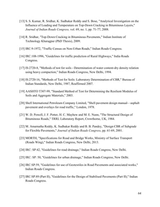 64
[13] S. S. Kumar, R. Sridhar, K. Sudhakar Reddy and S. Bose, "Analytical Investigation on the
Influence of Loading and Temperature on Top-Down Cracking in Bituminous Layers,"
Journal of Indian Roads Congress, vol. 69, no. 1, pp. 71-77, 2008.
[14] R. Sridhar, "Top-Down Cracking in Bituminous Pavements," Indian Institute of
Technology Kharagpur (PhD Thesis), 2009.
[15] IRC:9-1972, "Traffic Census on Non-Urban Roads," Indian Roads Congress.
[16] IRC:108-1996, "Guidelines for traffic prediction of Rural Highways," India Roads
Congress.
[17] IS:2720-8, "Methods of test for soils - Determination of water content-dry density relation
using heavy compaction," Indian Roads Congress, New Delhi, 1994.
[18] IS:2720-16, "Methods of Test for Soils: Laboratory Determination of CBR," Bureau of
Indian Standards, New Delhi, 1987, Reaffirmed 2007.
[19] AASHTO T307-99, "Standard Method of Test for Determining the Resilient Modulus of
Soils and Aggregate Materials," 2003.
[20] Shell International Petroleum Company Limited, "Shell pavement design manual—asphalt
pavement and overlays for road traffic," London, 1978.
[21] W. D. Powell, J. F. Potter, H. C. Mayhew and M. E. Nunn, "The Structural Design of
Bituminous Roads," TRRL Laboratory Report, Crowthorne, UK, 1984.
[22] M. Amarnatha Reddy, K. Sudhakar Reddy and B. B. Pandey, "Design CBR of Subgrade
for Flexible Pavements," Journal of Indian Roads Congress, pp. 61-69, 2001.
[23] MORTH, "Specifications for Road and Bridge Works, Ministry of Surface Transport
(Roads Wing)," Indian Roads Congress, New Delhi, 2013.
[24] IRC: SP:42, "Guidelines for road drainage," Indian Roads Congress, New Delhi.
[25] IRC: SP: 50, "Guidelines for urban drainage," Indian Roads Congress, New Delhi.
[26] IRC:SP:59, "Guidelines for use of Geotextiles in Road Pavements and associated works,"
Indian Roads Congress.
[27] IRC:SP:89 (Part II), "Guidelines for the Design of Stabilised Pavements (Part II)," Indian
Roads Congress.
 