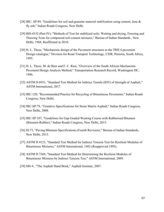 65
[28] IRC: SP:89, "Guidelines for soil and granular material stabilization using cement, lime &
fly ash," Indian Roads Congress, New Delhi.
[29] BIS:4332 (Part IV), "Methods of Test for stabilized soils: Wetting and drying, Freezing and
Thawing Tests for compacted soil-cement mixtures," Bureau of Indian Standards , New
Delhi, 1968, Reaffirmed in 2010.
[30] H. L. These, "Mechanistic design of the Pavement structures in the TRH 4 pavement
Design catalogue," Division for Road Transport Technology, CSIR, Pretoria, South Africa,
1995.
[31] H. L. These, M. de Beer and F. C. Rust, "Overview of the South African Mechanistic
Pavement Design Analysis Method," Transportation Research Record, Washington DC,
1996.
[32] ASTM D 6931, "Standard Test Method for Indirect Tensile (IDT) of Strength of Asphalt,"
ASTM International, 2017.
[33] IRC:120, "Recommended Practice for Recycling of Bituminous Pavements," Indian Roads
Congress, New Delhi.
[34] IRC:SP:79, "Tentative Specifications for Stone Matrix Asphalt," Indian Roads Congress,
New Delhi, 2008.
[35] IRC:SP:107, "Guidelines for Gap Graded Wearing Course with Rubberised Bitumen
(Bitumen-Rubber)," Indian Roads Congress, New Delhi, 2015.
[36] IS:73, "Paving BItumen-Specifications (Fourth Revision)," Bureau of Indian Standards,
New Delhi, 2013.
[37] ASTM D 4123, "Standard Test Method for Indirect Tension Test for Resilient Modulus of
Bituminous Mixtures," ASTM International, 1982 (Reapproved 1995).
[38] ASTM D 7369, "Standard Test Method for Determining the Resilient Modulus of
Bituminous Mixtures by Indirect Tension Test," ASTM International, 2009.
[39] MS-4 , "The Asphalt Hand Book," Asphalt Institute, 2007.
 